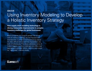 1
Using Inventory Modeling to Develop
a Holistic Inventory Strategy
EBOOK
How supply chain modeling technology is
driving measurable improvements in complex
inventory challenges for global businesses
Most companies are trying to achieve two things
with an inventory strategy: service improvement
and reduction in on-hand inventory/working capital.
It’s often difficult and sometimes impossible to do
both simultaneously. This ebook addresses some of
today’s biggest inventory challenges and offers new
approaches to achieve holistic inventory optimization
for “right-sized” inventory levels.
 