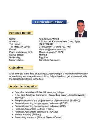 Curriculum Vitae
Personal Details
Name: Ali Erfan Ali Ahmed
Address: 1 El Nasr st. Kattamya New Cairo, Egypt
Tel. Home: (02)27576940
Tel. Mobile in Egypt: 010 00099141 / 0100 7677749
E-mail: aly.erfan@redconcon.com
Place and date of birth: Minya. August.4th
. 1974
Marital status: Married
Nationality: Egyptian
Military status: Complete Exemption
Objectives
A full time job in the field of auditing & Accounting in a multinational company
where by my work experience could be fully utilized and get acquainted with
the latest technologies in the field.
Academic Education
 Educated in Mallawy School till secondary stage.
 B.Sc. from faculty of Commerce (Accounting major). Assuit University-
May1997.
 The preparation of the project director of professional (EMEND)
 Financial planning, budgeting and indicators (RCSC)
 Financial planning, budgeting and indicators (ICE)
 Financial Accountant Certified (RCSC)
 Financial Accountant certificate’s (CAME)
 Internal Auditing (TOTAL)
 Accounting and Audit (Akhbar ElYoum Center)
 