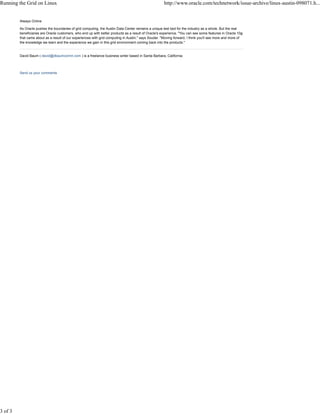Always Online
As Oracle pushes the boundaries of grid computing, the Austin Data Center remains a unique test bed for the industry as a whole. But the real
beneficiaries are Oracle customers, who end up with better products as a result of Oracle's experience. "You can see some features in Oracle 10g
that came about as a result of our experiences with grid computing in Austin," says Souder. "Moving forward, I think you'll see more and more of
the knowledge we learn and the experience we gain in this grid environment coming back into the products."
David Baum ( david@dbaumcomm.com ) is a freelance business writer based in Santa Barbara, California.
Send us your comments
Running the Grid on Linux http://www.oracle.com/technetwork/issue-archive/linux-austin-098071.h...
3 of 3
 