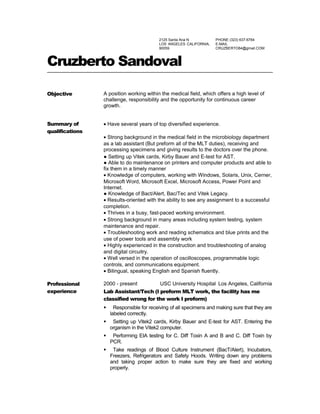 2125 Santa Ana N
LOS ANGELES CALIFORNIA,
90059
PHONE (323) 637-6764
E-MAIL
CRUZBERTO84@gmail.COM
Cruzberto Sandoval
Objective A position working within the medical field, which offers a high level of
challenge, responsibility and the opportunity for continuous career
growth.
Summary of
qualifications
• Have several years of top diversified experience.
• Strong background in the medical field in the microbiology department
as a lab assistant (But preform all of the MLT duties), receiving and
processing specimens and giving results to the doctors over the phone.
● Setting up Vitek cards, Kirby Bauer and E-test for AST.
● Able to do maintenance on printers and computer products and able to
fix them in a timely manner
• Knowledge of computers, working with Windows, Solaris, Unix, Cerner,
Microsoft Word, Microsoft Excel, Microsoft Access, Power Point and
Internet.
● Knowledge of Bact/Alert, Bac/Tec and Vitek Legacy.
• Results-oriented with the ability to see any assignment to a successful
completion.
• Thrives in a busy, fast-paced working environment.
• Strong background in many areas including system testing, system
maintenance and repair.
• Troubleshooting work and reading schematics and blue prints and the
use of power tools and assembly work
• Highly experienced in the construction and troubleshooting of analog
and digital circuitry.
• Well versed in the operation of oscilloscopes, programmable logic
controls, and communications equipment.
• Bilingual, speaking English and Spanish fluently.
Professional
experience
2000 - present USC University Hospital Los Angeles, California
Lab Assistant/Tech (I preform MLT work, the facility has me
classified wrong for the work I preform)
 Responsible for receiving of all specimens and making sure that they are
labeled correctly.
 Setting up Vitek2 cards, Kirby Bauer and E-test for AST. Entering the
organism in the Vitek2 computer.
 Performing EIA testing for C. Diff Toxin A and B and C. Diff Toxin by
PCR.
 Take readings of Blood Culture Instrument (BacT/Alert), Incubators,
Freezers, Refrigerators and Safety Hoods. Writing down any problems
and taking proper action to make sure they are fixed and working
properly.
 
