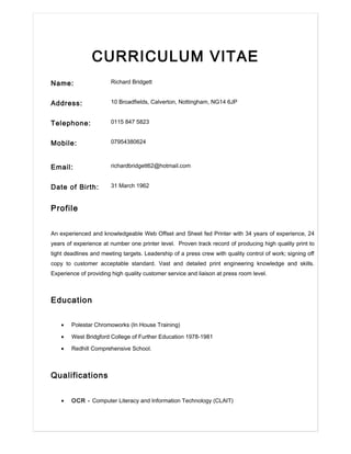 CURRICULUM VITAE
Name: Richard Bridgett
Address: 10 Broadfields, Calverton, Nottingham, NG14 6JP
Telephone: 0115 847 5823
Mobile: 07954380624
Email: richardbridgett62@hotmail.com
Date of Birth: 31 March 1962
Profile
An experienced and knowledgeable Web Offset and Sheet fed Printer with 34 years of experience, 24
years of experience at number one printer level. Proven track record of producing high quality print to
tight deadlines and meeting targets. Leadership of a press crew with quality control of work; signing off
copy to customer acceptable standard. Vast and detailed print engineering knowledge and skills.
Experience of providing high quality customer service and liaison at press room level.
Education
• Polestar Chromoworks (In House Training)
• West Bridgford College of Further Education 1978-1981
• Redhill Comprehensive School.
Qualifications
• OCR - Computer Literacy and Information Technology (CLAIT)
 