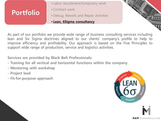 • Labor recruitment/temporary work
• Contract work
• Debug, Rework and Repair activities
• Lean, 6Sigma consultancy
Portfolio
As part of our portfolio we provide wide range of business consulting services including
lean and Six Sigma doctrines aligned to our clients’ company’s profile to help to
improve efficiency and profitability. Our approach is based on the Five Principles to
support wide range of production, service and logistics activities.
Services are provided by Black Belt Professionals:
- Training for all vertical and horizontal functions within the company
- Mentoring with workshop
- Project lead
- Fit-for-purpose approach
 
