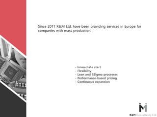 Since 2011 R&M Ltd. have been providing services in Europe for
companies with mass production.
- Immediate start
- Flexibility
- Lean and 6Sigma processes
- Performance-based pricing
- Continuous expansion
 