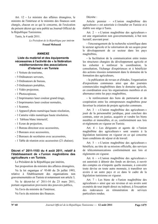 N° 60 Journal Officiel de la République Tunisienne — 12 août 2011 Page 1475
Art. 12 - Le ministre des affaires étrangères, le
ministre de l'intérieur et le ministre des finances sont
chargés, chacun en ce qui le concerne, de l'exécution
du présent décret qui sera publié au Journal Officiel de
la République Tunisienne.
Tunis, le 4 août 2011.
Le Président de la République par intérim
Fouad Mebazaâ
ANNEXE
Liste du matériel et des équipements
nécessaires à l'activité de « la fédération
méditerranéenne des associations
d'internet » en Tunisie
- 1 Voiture de tourisme,
- 5 Ordinateurs serveurs,
- 3 Ordinateurs de bureau,
- 5 Ordinateurs portables,
- 1 Vidéo projecteur,
- 1 Photocopieuse,
- 2 Imprimantes laser couleur grand tirage,
- 3 Imprimantes laser couleur normales,
- 1 Scanner,
- 1 Appareil photo numérique haute résolution,
- 1 Caméra vidéo numérique haute résolution,
- 1 Tableau blanc interactif,
- 1 Ecran de projection,
- 1 Bureau directeur avec accessoires,
- 3 Bureaux avec accessoires,
- 2 Bureaux de secrétaires avec accessoires,
- 1 Table de réunion avec accessoires (21 chaises).
Décret n° 2011-1103 du 4 août 2011, relatif à
l'établissement de « l'union maghrébine des
agriculteurs » en Tunisie.
Le Président de la République par intérim,
Sur proposition du ministre des affaires étrangères,
Vu la loi organique n° 93-80 du 26 juillet 1993,
relative à l'établissement des organisations non
gouvernementales en Tunisie et notamment son article 3,
Vu le décret-loi n° 2011-14 du 23 mars 2011,
portant organisation provisoire des pouvoirs publics,
Vu l'avis du ministre de l'intérieur,
Vu l'avis du ministre des finances.
Décrète :
Article premier – « L'union maghrébine des
agriculteurs » est autorisée à s'installer en Tunisie et à
établir son siège à Tunis.
Art. 2 – « L'union maghrébine des agriculteurs »
est une organisation non gouvernementale, à but non
lucratif, œuvrant pour:
- l'encouragement de la recherche scientifique dans
le secteur agricole et la valorisation de ses acquis pour
le développement de ce secteur dans les pays
maghrébins,
- la facilitation de la communication entre toutes
les structures chargées du développement agricole et
les exhorter à renforcer la coordination, la
consultation, l'échange d'expériences et à bénéficier
des actions réussies notamment dans le domaine de la
formation des agriculteurs,
- la publication de revues et d'études, l'organisation
d'expositions communes ainsi que des journées
commerciales maghrébines dans le domaine agricole,
en coordination avec les organisations membres et en
alternance entre les pays maghrébins,
- le renforcement des liens de partenariat et de
coopération entre les entrepreneurs maghrébins pour
favoriser la création de projets agricoles communs.
Art. 3 – « L'union maghrébine des agriculteurs »
jouit de la personnalité juridique, peut conclure des
contrats, ester en justice, acquérir et vendre les biens
meubles et immeubles, et ce, conformément aux lois
et règlements en vigueur en Tunisie.
Art. 4 - Les dirigeants et agents de « l'union
maghrébine des agriculteurs » sont soumis à la
législation tunisienne en vigueur en ce qui concerne
leurs conditions de séjour et de travail.
Art. 5 – « L'union maghrébine des agriculteurs »
bénéficie, au titre de sa mission officielle, des services
de télécommunications conformément aux lois et
règlements en vigueur.
Art. 6 – « L'union maghrébine des agriculteurs »
est autorisée à détenir des fonds en devises, à ouvrir
des comptes en n'importe quelle monnaie, à convertir
toute devise en toute autre monnaie, à transférer ses
avoirs à un autre pays et ce dans le cadre de la
législation tunisienne en vigueur.
Art. 7 - Les biens de « l'union maghrébine des
agriculteurs » ainsi que ses revenus et ses avoirs sont
exonérés de tout impôt direct ou indirect, à l'exception
des redevances en rémunération de services
particuliers rendus.
 