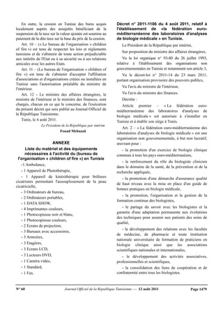 N° 60 Journal Officiel de la République Tunisienne — 12 août 2011 Page 1479
En outre, la cession en Tunisie des biens acquis
localement auprès des assujettis bénéficiant de la
suspension de la taxe sur la valeur ajoutée est soumise au
paiement de la dite taxe sur la base du prix de la cession.
Art. 10 – (« Le bureau de l'organisation « children
of fire ») est tenu de respecter les lois et règlements
tunisiens et de s'abstenir de toute action préjudiciable
aux intérêts de l'Etat ou à sa sécurité ou à ses relations
amicales avec les autres Etats.
Art. 11 – (Le bureau de l'organisation « children of
fire ») est tenu de s'abstenir d'accepter l'affiliation
d'associations et d'organisations créées ou installées en
Tunisie sans l'autorisation préalable du ministre de
l'intérieur.
Art. 12 - Le ministre des affaires étrangères, le
ministre de l'intérieur et le ministre des finances, sont
chargés, chacun en ce qui le concerne, de l'exécution
du présent décret qui sera publié au Journal Officiel de
la République Tunisienne.
Tunis, le 4 août 2011.
Le Président de la République par intérim
Fouad Mebazaâ
ANNEXE
Liste du matériel et des équipements
nécessaires à l'activité du (bureau de
l'organisation « children of fire ») en Tunisie
-1 Ambulance,
- 1 Appareil de Photothérapie,
- 1 Appareil de kinésithérapie pour brûlures
cicatrisées permettant l'assouplissement de la peau
cicatricielle,
- 3 Ordinateurs de bureau,
- 2 Ordinateurs portables,
- 1 DATA SHOW,
- 4 Imprimantes couleurs,
- 1 Photocopieuse noir et blanc,
- 1 Photocopieuse couleurs,
- 2 Ecrans de projection,
- 3 Bureaux avec accessoires,
- 3 Armoires,
- 3 Etagères,
- 3 Ecrans LCD,
- 3 Lecteurs DVD,
- 1 Caméra vidéo,
- 1 Standard,
- 1 Fax.
Décret n° 2011-1106 du 4 août 2011, relatif à
l'établissement de «la fédération euro-
méditerranéenne des laboratoires d'analyses
de biologie médicale » en Tunisie.
Le Président de la République par intérim,
Sur proposition du ministre des affaires étrangères,
Vu la loi organique n° 93-80 du 26 juillet 1993,
relative à l'établissement des organisations non
gouvernementales en Tunisie et notamment son article 3,
Vu le décret-loi n° 2011-14 du 23 mars 2011,
portant organisation provisoire des pouvoirs publics,
Vu l'avis du ministre de l'intérieur,
Vu l'avis du ministre des finances.
Décrète :
Article premier – « La fédération euro-
méditerranéenne des laboratoires d'analyses de
biologie médicale » est autorisée à s'installer en
Tunisie et à établir son siège à Tunis.
Art. 2 – « La fédération euro-méditerranéenne des
laboratoires d'analyses de biologie médicale » est une
organisation non gouvernementale, à but non lucratif,
œuvrant pour :
- la promotion d'un exercice de biologie clinique
commun à tous les pays euro-méditerranéens,
- le renforcement du rôle du biologiste clinicien
dans le domaine de la santé, de la prévention et de la
recherche appliquée,
- la promotion d'une démarche d'assurance qualité
de haut niveau avec la mise en place d'un guide de
bonnes pratiques en biologie médicale,
- la promotion, l'organisation et la gestion de la
formation continue des biologistes,
- le partage du savoir avec les biologistes et la
garantie d'une adaptation permanente aux évolutions
des techniques pour assurer aux patients des soins de
qualité,
- le développement des relations avec les facultés
de médecine, de pharmacie et toute institution
nationale universitaire de formation de praticiens en
biologie clinique ainsi que les associations
scientifiques nationales et internationales,
- le développement des activités associatives,
professionnelles et scientifiques,
- la consolidation des liens de coopération et de
confraternité entre tous les biologistes.
 
