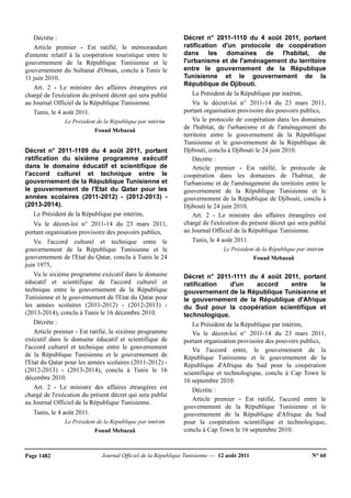Journal Officiel de la République Tunisienne — 12 août 2011 N° 60Page 1482
Décrète :
Article premier - Est ratifié, le mémorandum
d'entente relatif à la coopération touristique entre le
gouvernement de la République Tunisienne et le
gouvernement du Sultanat d'Oman, conclu à Tunis le
11 juin 2010.
Art. 2 - Le ministre des affaires étrangères est
chargé de l'exécution du présent décret qui sera publié
au Journal Officiel de la République Tunisienne.
Tunis, le 4 août 2011.
Le Président de la République par intérim
Fouad Mebazaâ
Décret n° 2011-1109 du 4 août 2011, portant
ratification du sixième programme exécutif
dans le domaine éducatif et scientifique de
l'accord culturel et technique entre le
gouvernement de la République Tunisienne et
le gouvernement de l'Etat du Qatar pour les
années scolaires (2011-2012) - (2012-2013) -
(2013-2014).
Le Président de la République par intérim,
Vu le décret-loi n° 2011-14 du 23 mars 2011,
portant organisation provisoire des pouvoirs publics,
Vu l'accord culturel et technique entre le
gouvernement de la République Tunisienne et le
gouvernement de l'Etat du Qatar, conclu à Tunis le 24
juin 1975,
Vu le sixième programme exécutif dans le domaine
éducatif et scientifique de l'accord culturel et
technique entre le gouvernement de la République
Tunisienne et le gouvernement de l'Etat du Qatar pour
les années scolaires (2011-2012) - (2012-2013) -
(2013-2014), conclu à Tunis le 16 décembre 2010.
Décrète :
Article premier - Est ratifié, le sixième programme
exécutif dans le domaine éducatif et scientifique de
l'accord culturel et technique entre le gouvernement
de la République Tunisienne et le gouvernement de
l'Etat du Qatar pour les années scolaires (2011-2012) -
(2012-2013) - (2013-2014), conclu à Tunis le 16
décembre 2010.
Art. 2 - Le ministre des affaires étrangères est
chargé de l'exécution du présent décret qui sera publié
au Journal Officiel de la République Tunisienne.
Tunis, le 4 août 2011.
Le Président de la République par intérim
Fouad Mebazaâ
Décret n° 2011-1110 du 4 août 2011, portant
ratification d'un protocole de coopération
dans les domaines de l'habitat, de
l'urbanisme et de l'aménagement du territoire
entre le gouvernement de la République
Tunisienne et le gouvernement de la
République de Djibouti.
Le Président de la République par intérim,
Vu le décret-loi n° 2011-14 du 23 mars 2011,
portant organisation provisoire des pouvoirs publics,
Vu le protocole de coopération dans les domaines
de l'habitat, de l'urbanisme et de l'aménagement du
territoire entre le gouvernement de la République
Tunisienne et le gouvernement de la République de
Djibouti, conclu à Djibouti le 24 juin 2010.
Décrète :
Article premier - Est ratifié, le protocole de
coopération dans les domaines de l'habitat, de
l'urbanisme et de l'aménagement du territoire entre le
gouvernement de la République Tunisienne et le
gouvernement de la République de Djibouti, conclu à
Djibouti le 24 juin 2010.
Art. 2 - Le ministre des affaires étrangères est
chargé de l'exécution du présent décret qui sera publié
au Journal Officiel de la République Tunisienne.
Tunis, le 4 août 2011.
Le Président de la République par intérim
Fouad Mebazaâ
Décret n° 2011-1111 du 4 août 2011, portant
ratification d'un accord entre le
gouvernement de la République Tunisienne et
le gouvernement de la République d'Afrique
du Sud pour la coopération scientifique et
technologique.
Le Président de la République par intérim,
Vu le décret-loi n° 2011-14 du 23 mars 2011,
portant organisation provisoire des pouvoirs publics,
Vu l'accord entre, le gouvernement de la
République Tunisienne et le gouvernement de la
République d'Afrique du Sud pour la coopération
scientifique et technologique, conclu à Cap Town le
16 septembre 2010.
Décrète :
Article premier - Est ratifié, l'accord entre le
gouvernement de la République Tunisienne et le
gouvernement de la République d'Afrique du Sud
pour la coopération scientifique et technologique,
conclu à Cap Town le 16 septembre 2010.
 