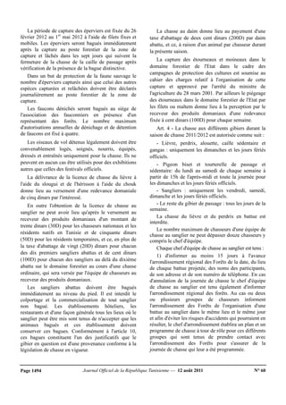 Journal Officiel de la République Tunisienne — 12 août 2011 N° 60Page 1494
La période de capture des éperviers est fixée du 26
février 2012 au 1er
mai 2012 à l'aide de filets fixes et
mobiles. Les éperviers seront bagués immédiatement
après la capture au poste forestier de la zone de
capture et lâchés dans les sept jours qui suivent la
fermeture de la chasse de la caille de passage après
vérification de la présence de la bague distinctive.
Dans un but de protection de la faune sauvage le
nombre d'éperviers capturés ainsi que celui des autres
espèces capturées et relâchées doivent être déclarés
journalièrement au poste forestier de la zone de
capture.
Les faucons dénichés seront bagués au siège de
l'association des fauconniers en présence d'un
représentant des forêts. Le nombre maximum
d'autorisations annuelles de dénichage et de détention
de faucons est fixé à quatre.
Les oiseaux de vol détenus légalement doivent être
convenablement logés, soignés, nourris, équipés,
dressés et entraînés uniquement pour la chasse. Ils ne
peuvent en aucun cas être utilisés pour des exhibitions
autres que celles des festivals officiels.
La délivrance de la licence de chasse du lièvre à
l'aide du slougui et de l'hérisson à l'aide du chouk
donne lieu au versement d'une redevance domaniale
de cinq dinars par l'intéressé.
En outre l'obtention de la licence de chasse au
sanglier ne peut avoir lieu qu'après le versement au
receveur des produits domaniaux d'un montant de
trente dinars (30D) pour les chasseurs nationaux et les
résidents natifs en Tunisie et de cinquante dinars
(50D) pour les résidents temporaires, et ce, en plus de
la taxe d'abattage de vingt (20D) dinars pour chacun
des dix premiers sangliers abattus et de cent dinars
(100D) pour chacun des sangliers au delà du dixième
abattu sur le domaine forestier au cours d'une chasse
ordinaire, qui sera versée par l'équipe de chasseurs au
receveur des produits domaniaux.
Les sangliers abattus doivent être bagués
immédiatement au niveau du pied. Il est interdit le
colportage et la commercialisation de tout sanglier
non bagué. Les établissements hôteliers, les
restaurants et d'une façon générale tous les lieux où le
sanglier peut être mis sont tenus de n'accepter que les
animaux bagués et ces établissement doivent
conserver ces bagues. Conformément à l'article 10,
ces bagues constituent l'un des justificatifs que le
gibier en question est d'une provenance conforme à la
législation de chasse en vigueur.
La chasse au daim donne lieu au payement d'une
taxe d'abattage de deux cent dinars (200D) par daim
abattu, et ce, à raison d'un animal par chasseur durant
la présente saison.
La capture des étourneaux et moineaux dans le
domaine forestier de l'Etat dans le cadre des
campagnes de protection des cultures est soumise au
cahier des charges relatif à l'organisation de cette
capture et approuvé par l'arrêté du ministre de
l'agriculture du 28 mars 2001. Par ailleurs le piégeage
des étourneaux dans le domaine forestier de l'Etat par
les filets ou maltem donne lieu à la perception par le
receveur des produits domaniaux d'une redevance
fixée à cent dinars (100D) pour chaque semaine.
Art. 4 - La chasse aux différents gibiers durant la
saison de chasse 2011/2012 est autorisée comme suit :
- Lièvre, perdrix, alouette, caille sédentaire et
gangas : uniquement les dimanches et les jours fériés
officiels.
- Pigeon biset et tourterelle de passage et
sédentaire: du lundi au samedi de chaque semaine à
partir de 15h de l'après-midi et toute la journée pour
les dimanches et les jours fériés officiels.
- Sangliers : uniquement les vendredi, samedi,
dimanche et les jours fériés officiels.
- Le reste du gibier de passage : tous les jours de la
semaine.
La chasse du lièvre et du perdrix en battue est
interdite.
Le nombre maximum de chasseurs d'une équipe de
chasse au sanglier ne peut dépasser douze chasseurs y
compris le chef d'équipe.
Chaque chef d'équipe de chasse au sanglier est tenu :
1) d'informer au moins 15 jours à l'avance
l'arrondissement régional des Forêts de la date, du lieu
de chaque battue projetée, des noms des participants,
de son adresse et de son numéro de téléphone. En cas
d'annulation de la journée de chasse le chef d'équipe
de chasse au sanglier est tenu également d'informer
l'arrondissement régional des forêts. Au cas ou deux
ou plusieurs groupes de chasseurs informent
l'arrondissement des Forêts de l'organisation d'une
battue au sanglier dans le même lieu et le même jour
et afin d'éviter les risques d'accidents qui pourraient en
résulter, le chef d'arrondissement établira un plan et un
programme de chasse à tour de rôle pour ces différents
groupes qui sont tenus de prendre contact avec
l'arrondissement des Forêts pour s'assurer de la
journée de chasse qui leur a été programmée.
 