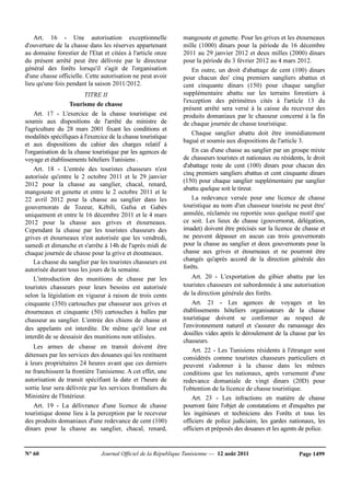 N° 60 Journal Officiel de la République Tunisienne — 12 août 2011 Page 1499
Art. 16 - Une autorisation exceptionnelle
d'ouverture de la chasse dans les réserves appartenant
au domaine forestier de l'Etat et citées à l'article onze
du présent arrêté peut être délivrée par le directeur
général des forêts lorsqu'il s'agit de l'organisation
d'une chasse officielle. Cette autorisation ne peut avoir
lieu qu'une fois pendant la saison 2011/2012.
TITRE II
Tourisme de chasse
Art. 17 - L'exercice de la chasse touristique est
soumis aux dispositions de l'arrêté du ministre de
l'agriculture du 28 mars 2001 fixant les conditions et
modalités spécifiques à l'exercice de la chasse touristique
et aux dispositions du cahier des charges relatif à
l'organisation de la chasse touristique par les agences de
voyage et établissements hôteliers Tunisiens .
Art. 18 - L'entrée des touristes chasseurs n'est
autorisée qu'entre le 2 octobre 2011 et le 29 janvier
2012 pour la chasse au sanglier, chacal, renard,
mangouste et genette et entre le 2 octobre 2011 et le
22 avril 2012 pour la chasse au sanglier dans les
gouvernorats de Tozeur, Kébili, Gafsa et Gabès
uniquement et entre le 16 décembre 2011 et le 4 mars
2012 pour la chasse aux grives et étourneaux.
Cependant la chasse par les touristes chasseurs des
grives et étourneaux n'est autorisée que les vendredi,
samedi et dimanche et s'arrête à 14h de l'après midi de
chaque journée de chasse pour la grive et étoutneaux.
La chasse du sanglier par les touristes chasseurs est
autorisée durant tous les jours de la semaine.
L'introduction des munitions de chasse par les
touristes chasseurs pour leurs besoins est autorisée
selon la législation en vigueur à raison de trois cents
cinquante (350) cartouches par chasseur aux grives et
étourneaux et cinquante (50) cartouches à balles par
chasseur au sanglier. L'entrée des chiens de chasse et
des appelants est interdite. De même qu'il leur est
interdit de se dessaisir des munitions non utilisées.
Les armes de chasse en transit doivent être
détenues par les services des douanes qui les restituent
à leurs propriétaires 24 heures avant que ces derniers
ne franchissent la frontière Tunisienne. A cet effet, une
autorisation de transit spécifiant la date et l'heure de
sortie leur sera délivrée par les services frontaliers du
Ministère de l'Intérieur.
Art. 19 - La délivrance d'une licence de chasse
touristique donne lieu à la perception par le receveur
des produits domaniaux d'une redevance de cent (100)
dinars pour la chasse au sanglier, chacal, renard,
mangouste et genette. Pour les grives et les étourneaux
mille (1000) dinars pour la période du 16 décembre
2011 au 29 janvier 2012 et deux milles (2000) dinars
pour la période du 3 février 2012 au 4 mars 2012.
En outre, un droit d'abattage de cent (100) dinars
pour chacun des' cinq premiers sangliers abattus et
cent cinquante dinars (150) pour chaque sanglier
supplémentaire abattu sur les terrains forestiers à
l'exception des périmètres cités à l'article 13 du
présent arrêté sera versé à la caisse du receveur des
produits domaniaux par le chasseur concerné à la fin
de chaque journée de chasse touristique.
Chaque sanglier abattu doit être immédiatement
bagué et soumis aux dispositions de l'article 3.
En cas d'une chasse au sanglier par un groupe mixte
de chasseurs touristes et nationaux ou résidents, le droit
d'abattage reste de cent (100) dinars pour chacun des
cinq premiers sangliers abattus et cent cinquante dinars
(150) pour chaque sanglier supplémentaire par sanglier
abattu quelque soit le tireur.
La redevance versée pour une licence de chasse
touristique au nom d'un chasseur touriste ne peut être'
annulée, réclamée ou reportée sous quelque motif que
ce soit. Les lieux de chasse (gouvernorat, délégation,
imadet) doivent être précisés sur la licence de chasse et
ne peuvent dépasser en aucun cas trois gouvernorats
pour la chasse au sanglier et deux gouvernorats pour la
chasse aux grives et étourneaux et ne pourront être
changés qu'après accord de la direction générale des
forêts.
Art. 20 - L'exportation du gibier abattu par les
touristes chasseurs est subordonnée à une autorisation
de la direction générale des forêts.
Art. 21 - Les agences de voyages et les
établissements hôteliers organisateurs de la chasse
touristique doivent se conformer au respect de
l'environnement naturel et s'assurer du ramassage des
douilles vides après le déroulement de la chasse par les
chasseurs.
Art. 22 - Les Tunisiens résidents à l'étranger sont
considérés comme touristes chasseurs particuliers et
peuvent s'adonner à la chasse dans les mêmes
conditions que les nationaux, après versement d'une
redevance domaniale de vingt dinars (20D) pour
l'obtention de la licence de chasse touristique.
Art. 23 - Les infractions en matière de chasse
pourront faire l'objet de constatations et d'enquêtes par
les ingénieurs et techniciens des Forêts et tous les
officiers de police judiciaire, les gardes nationaux, les
officiers et préposés des douanes et les agents de police.
 