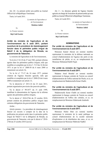 Journal Officiel de la République Tunisienne — 12 août 2011 N° 60Page 1500
Art. 24 - Le présent arrêté sera publié au Journal
Officiel de la République Tunisienne.
Tunis, le 8 août 2011.
Le ministre de l'agriculture et
de l'environnement
Mokhtar Jalleli
Vu
Le Premier ministre
Beji Caïd Essebsi
Arrêté du ministre de l'agriculture et de
l'environnement du 6 août 2011, portant
ouverture de la procédure de réaménagement
foncier dans le périmètre public irrigué de
Nekrif 3 de la délégation de Rmada, au
gouvernorat de Tataouine.
Le ministre de l'agriculture et de l'environnement,
Vu la loi n° 63-18 du 27 mai 1963, portant réforme
agraire dans les périmètres publics irrigués, telle que
modifiée et complétée par la loi n° ,71-9 du 16 février
1971 et par la loi n° 2000-30 du 6 mars 2000 et
notamment son article 16,
Vu la loi n° 77-17 du 16 mars 1977, portant
création de l'agence foncière agricole, telle que
modifiée et complétée par la loi n° 2000-29 du 6 mars
2000 et notamment son article 13,
Vu le décret-loi n° 2011-14 du 23 mars 2011,
portant organisation provisoire des pouvoirs publics,
Vu le décret n° 99-1877 du 31 août 1999,
modifiant la dénomination de l'agence de la réforme
agraire des périmètres publics irrigués,
Vu le décret n° 2010-2766 du 25 octobre 2010,
portant création de périmètres publics irrigués dans
certaines délégations du gouvernorat de Tataouine.
Arrête :
Article premier - La procédure de réaménagement
foncier est ouverte à compter de la date de la
publication du présent arrêté dans le périmètre public
irrigué de Nekrif 3 de la délégation de Rmada, au
gouvernorat de Tataouine, crée par le décret n° 2010-
2766 du 25 octobre 2010 susvisé.
Art. 2 - Le directeur général de l'agence foncière
agricole est chargé de l'exécution du présent arrêté qui sera
publié au Journal Officiel de la République Tunisienne.
Tunis, le 6 août 2011.
Le ministre de l'agriculture et
de l'environnement
Mokhtar Jalleli
Vu
Le Premier ministre
Beji Caïd Essebsi
NOMINATIONS
Par arrêté du ministre de l’agriculture et de
l’environnement du 6 août 2011.
Monsieur Kamel Akrout est nommé membre
représentant le ministère de la défense nationale au
conseil d'administration de l'agence des ports et des
installations de pêche, et ce, en remplacement de
Monsieur Mohamed Habib Nejaï.
Par arrêté du ministre de l’agriculture et de
l’environnement du 6 août 2011.
Madame Amel Berahal est nommé membre
représentant la banque centrale de Tunisie au conseil
d'administration de l'office national de l'huile, et ce, en
remplacement de Mademoiselle Kmar Chaibi.
Par arrêté du ministre de l’agriculture et de
l’environnement du 6 août 2011.
Mademoiselle Kmar Chaïbi est nommé membre
représentant la banque centrale de Tunisie au conseil
d'administration de l'office des céréales, et ce, en
remplacement de Monsieur Abderrazak Jendoubi.
Par arrêté du ministre de l’agriculture et de
l’environnement du 6 août 2011.
Monsieur Helmi Jbali est nommé membre
représentant le ministère de la santé publique au
conseil d'administration de la société nationale
d'exploitation et de distribution des eaux, et ce, en
remplacement de Monsieur Mabrouk Nadhif.
 