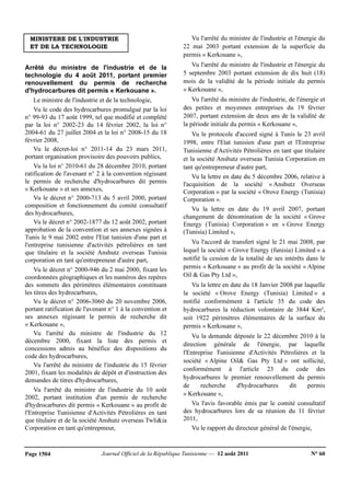 Journal Officiel de la République Tunisienne — 12 août 2011 N° 60Page 1504
MINISTERE DE L'INDUSTRIE
ET DE LA TECHNOLOGIE
Arrêté du ministre de l'industrie et de la
technologie du 4 août 2011, portant premier
renouvellement du permis de recherche
d'hydrocarbures dit permis « Kerkouane ».
Le ministre de l'industrie et de la technologie,
Vu le code des hydrocarbures promulgué par la loi
n° 99-93 du 17 août 1999, tel que modifié et complété
par la loi n° 2002-23 du 14 février 2002, la loi n°
2004-61 du 27 juillet 2004 et la loi n° 2008-15 du 18
février 2008,
Vu le décret-loi n° 2011-14 du 23 mars 2011,
portant organisation provisoire des pouvoirs publics,
Vu la loi n° 2010-61 du 28 décembre 2010, portant
ratification de l'avenant n° 2 à la convention régissant
le permis de recherche d'hydrocarbures dit permis
« Kerkouane » et ses annexes,
Vu le décret n° 2000-713 du 5 avril 2000, portant
composition et fonctionnement du comité consultatif
des hydrocarbures,
Vu le décret n° 2002-1877 du 12 août 2002, portant
approbation de la convention et ses annexes signées à
Tunis le 9 mai 2002 entre l'Etat tunisien d'une part et
l'entreprise tunisienne d'activités pétrolières en tant
que titulaire et la société Anshutz overseas Tunisia
corporation en tant qu'entrepreneur d'autre part,
Vu le décret n° 2000-946 du 2 mai 2000, fixant les
coordonnées géographiques et les numéros des repères
des sommets des périmètres élémentaires constituant
les titres des hydrocarbures,
Vu le décret n° 2006-3060 du 20 novembre 2006,
portant ratification de l'avenant n° 1 à la convention et
ses annexes régissant le permis de recherche dit
« Kerkouane »,
Vu l'arrêté du ministre de l'industrie du 12
décembre 2000, fixant la liste des permis et
concessions admis au bénéfice des dispositions du
code des hydrocarbures,
Vu l'arrêté du ministre de l'industrie du 15 février
2001, fixant les modalités de dépôt et d'instruction des
demandes de titres d'hydrocarbures,
Vu l'arrêté du ministre de l'industrie du 10 août
2002, portant institution d'un permis de recherche
d'hydrocarbures dit permis « Kerkouane » au profit de
l'Entreprise Tunisienne d'Activités Pétrolières en tant
que titulaire et de la société Anshutz overseas Twli&ia
Corporation en tant qu'entrepmeur,
Vu l'arrêté du ministre de l'industrie et l'énergie du
22 mai 2003 portant extension de la superficie du
permis « Kerkouane »,
Vu l'arrêté du ministre de l'industrie et l'énergie du
5 septembre 2003 portant extension de dix huit (18)
mois de la validité de la période initiale du permis
« Kerkouane »,
Vu l'arrêté du ministre de l'industrie, de l'énergie et
des petites et moyennes entreprises du 19 février
2007, portant extension de deux ans de la validité de
la période initiale du permis « Kerkouane »,
Vu le protocole d'accord signé à Tunis le 23 avril
1998, entre l'Etat tunisien d'une part et l'Entreprise
Tunisienne d'Activités Pétrolières en tant que titulaire
et la société Anshutz overseas Tunisia Corporation en
tant qu'entrepreneur d'autre part,
Vu la lettre en date du 5 décembre 2006, relative à
l'acquisition de la société « Anshutz Overseas
Corporation » par la société « Orove Energy (Tunisia)
Corporation ».
Vu la lettre en date du 19 avril 2007, portant
changement de dénomination de la société « Grove
Energy (Tunisia) Corporation » en « Grove Energy
(Tunisia) Limited »,
Vu l'accord de transfert signé le 21 mai 2008, par
lequel la société « Grove Energy (funisia) Limited » a
notifié la cession de la totalité de ses intérêts dans le
permis « Kerkouane » au profit de la société « Alpine
Oil & Gas Pty Ltd »,
Vu la lettre en date du 18 Janvier 2008 par laquelle
la société « Orove Energy (Tunisia) Limited » a
notifié conformément à l'article 35 du code des
hydrocarbures la réduction volontaire de 3844 Km²,
soit 1922 périmètres élémentaires de la surface du
permis « Kerkouane »,
Vu la demande déposée le 22 décembre 2010 à la
direction générale de l'énergie, par laquelle
l'Entreprise Tunisienne d'Activités Pétrolières et la
société « Alpine Oil& Gas Pty Ltd » ont sollicité,
conformément à l'article 23 du code des
hydrocarbures le premier renouvellement du permis
de recherche d'hydrocarbures dit permis
« Kerkouane »,
Vu l'avis favorable émis par le comité consultatif
des hydrocarbures lors de sa réunion du 11 février
2011,
Vu le rapport du directeur général de l'énergie,
 