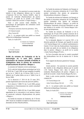 N° 60 Journal Officiel de la République Tunisienne — 12 août 2011 Page 1509
Arrête :
Article premier - Est autorisée la cession totale des
intérêts et des obligations détenus par la société
« Capricorn Oil & Gas Tunisia GmbH » dans le
permis de recherche d'hydrocarbures dit permis
« Nabeul » au profit de la société « CE Nabeul
Limited » filiale de la société « Cooper Energy » .
Suite à cette cession totale d'intérêts, les
pourcentages de participation des cotitulaires seront
répartis comme suit :
- l'Entreprise tunisienne d'activités pétrolières : 50%,
- CE Nabeul Limited : 42.5%,
- Dyas Tunisia BV : 7.5 %.
Art. 2 - Le présent arrêté sera publié au Journal
Officiel de la République Tunisienne.
Tunis, le 4 août 2011.
Le ministre de l’industrie
et de la technologie
Abdelaziz Rassaâ
Vu
Le Premier ministre
Beji Caïd Essebsi
Arrêté du ministre de l'industrie et de la
technologie du 4 août 2011, portant
autorisation de cession partielle d'intérêts et
d'obligations dans le permis de recherche
d'hydrocarbures dit permis « Bargou ».
Le ministre de l'industrie et de la technologie,
Vu le code des hydrocarbures promulgué par la loi
n° 99-93 du 17 août 1999, tel que complété et modifié
par la loi n° 2002-23 du 14 février 2002, la loi n°
2004-61 du 27 juillet 2004 et la loi n° 2008-15 du 18
février 2008,
Vu le décret-loi n° 2011-14 du 23 mars 2011,
portant organisation provisoire des pouvoirs publics,
Vu le décret n° 2000-713 du 5 avril 2000, portant
composition et fonctionnement du comité consultatif
des hydrocarbures,
Vu le décret n° 2009-1932 du 15 juin 2009, portant
approbation de la convention et ses annexes relative
au permis-de recherche d'hydrocarbures dit permis
« Bargou »,
Vu l'arrêté du ministre de l'industrie, du 15 février
2001 fixant les modalités de dépôt et d'instruction des
demandes de titres d'hydrocarbures,
Vu l'arrêté du ministre de l'industrie, de l'énergie et
des petites et moyennes entreprises du 12 avril 2006,
portant institution d'un permis de prospection
d'hydrocarbures dit permis « Bargou »,
Vu l'arrêté du ministre de l'industrie, de l'énergie et
des petites et moyennes entreprises du 4 juillet 2009,
portant institution d'un permis de recherche
d'hydrocarbures dit permis « Bargou » au profit de
l'Entreprise Tunisienne d'Activités Pétrolières en tant
que titulaire et la société « CE Tunisia Bargou Ltd »
en tant qu'entrepreneur,
Vu l'arrêté du ministre de l'industrie et de la
technologie du 29 juin 2010, portant extension de la
superficie du permis de recherche d'hydrocarbures dit
permis « Bargou »,
Vu la demande déposée le 6 janvier 2011, à la
direction générale de l'énergie, par laquelle la société
« CE Tunisia Bargou Ltd » a sollicité conformément à
l'article 34 du Code des Hydrocarbures l'autorisation
de céder une partie de ses intérêts et ses obligations
dans le permis « Bargou » au profit de la société
« Jacka Tunisia Bargou Pt Ltd »,
Vu l'avis favorable émis par le comité consultatif
des hydrocarbures lors de sa réunion du 11 février
2011,
Vu le rapport du directeur général de l’énergie,
Arrête :
Article premier - Est autorisée la cession partielle
des intérêts et des obligations détenus par la société
« CE Tunisia Bargou Ltd » dans le permis de
recherche d'hydrocarbures dit permis « Bargou » au
profit de la société « Jacka Tunisia Bargou Pty Ltd ».
Suite à cette cession partielle, l'entrepreneur sera
composé de :
- CE Tunisia Bargou Ltd : 85%,
- Jacka Tunisia Bargou Pty Ltd : 15%.
Art. 2 - Le présent arrêté sera publié au Journal
Officiel de la République Tunisienne.
Tunis, le 4 août 2011.
Le ministre de l’industrie
et de la technologie
Abdelaziz Rassaâ
Vu
Le Premier ministre
Beji Caïd Essebsi
 