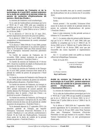 Journal Officiel de la République Tunisienne — 12 août 2011 N° 60Page 1510
Arrêté du ministre de l’industrie et de la
technologie du 4 août 2011, portant extension
de la durée de validité de la période initiale du
permis de recherche d'hydrocarbures dit
permis « Nord des Chotts ».
Le ministre de l'industrie et de la technologie,
Vu le code des hydrocarbures promulgué par la loi
n° 99-93 du 17 août 1999, telle que complétée et
modifiée par la loi n° 2002-23 du 14 février 2002, la
loi n° 2004- 61 du 27 juillet 2004 et la loi n° 2008-15
du 18 février 2008,
Vu le décret-loi n° 2011-14 du 23 mars 2011,
portant organisation provisoire des pouvoirs publics,
Vu le décret n° 2000-713 du 5 avril 2000, portant
composition et fonctionnement du comité consultatif
des hydrocarbures,
Vu le décret n° 2064-1056 du 13 mai 2004, portant
approbation de la convention et ses annexes signées à
Tunis le 29 décembre 2003 par l'Etat tunisien d'une
part et l'entreprise tunisienne d'activités pétrolières
d'autre part,
Vu l'arrêté du ministre de l'industrie du 18
novembre 2000, portant institution du permis de
prospection dit permis « Nord des Chotts »,
Vu l'arrêté du ministre de l'industrie du 15 février
2001, fixant les modalités de dépôt et d'instruction des
demandes de titres d'hydrocarbures,
Vu l'arrêté du ministre de l'industrie et de l'énergie
du 14 avril 2003, portant extension d'une année de la
période de validité du permis de prospection « Nord
des Chotts »,
Vu l'arrêté du ministre de l'industrie et de l'énergie du
8 avril 2004, portant institution du permis de recherche
d'hydrocarbures dit permis « Nord des Chotts »,
Vu l'arrêté du ministre de l'industrie, de l'énergie et
des petites et moyennes entreprises du 9 novembre
2007, portant autorisation de cession partielle des
intérêts détenus Par l'Entreprise Tunisienne d'Activités
Pétrolières dans le permis « Nord des Chotts » au
profit de la société « Numhyd a.r.l »,
Vu l'arrêté du ministre de l'industrie, de l'énergie et
des petites et moyennes 1 entreprises du 26, mai 2009,
portant extension de deux ans de la période de validité
du permis de prospection « Nord des Chotts »,
Vu la demande déposée le 27 septembre 2010, à la
direction générale de l'énergie, par laquelle
l'Entreprise Tunisienne d'Activités Pétrolières et la
société « Numhyd a.r.l » ont sollicité, conformément à
l'article 30 du Code des Hydrocarbures, l'extension
d'une année de la durée de validité de la période
initiale du permis « Nord des Chotts »,
Vu l'avis favorable émis par le comité consultatif
des hydrocarbures lors de sa réunion du 25 novembre
2010,
Vu le rapport du directeur général de l'énergie.
Arrête :
Article premier - Est accordée, l'extension d'une
année de la durée de validité de la période initiale du
permis de recherche d'hydrocarbures dit permis
« Nord des Chotts ».
Suite à cette extension, la dite période arrivera à
échéance le 27 novembre 2011.
Art. 2 - Le permis objet du présent arrêté demeure
régi par la loi n° 99-93 du 17 août 1999, telle que
modifiée et complétée par la loi n° 2002-23 du 14
février 2002, la loi n° 2004-61 du 27 juillet 2004 et la
loi n° 2008-15 du 18 février 2008, ainsi que par
l'ensemble des textes législatifs et réglementaires
susvisés.
Art. 3 - Le présent arrêté sera publié au Journal
officiel de la République Tunisienne.
Tunis, le 4 août 2011.
Le ministre de l’industrie
et de la technologie
Abdelaziz Rassaâ
Vu
Le Premier ministre
Beji Caïd Essebsi
Arrêté du ministre de l'industrie et de la
technologie du 4 août 2011, portant extension
de la durée de validité de la période initiale du
permis d'hydrocarbures dit permis
« Hammamet Offshore ».
Le ministre de l'industrie et de la technologie,
Vu le code des hydrocarbures promulgué par la loi
n° 99-93 du 17 août 1999, tel que modifié et complété
par la loi n° 2002-23 du 14 février 2002, la loi n°
2004-61 du 27 juillet 2004 et la loi n° 2008-15 du 18
février 2008,
Vu le décret n° 2005-2454 du 7 septembre 2005,
portant approbation de la convention et ses annexes
signées à Tunis le 30 mai 2005, entre l'Etat Tunisien
d'une part, l'Entreprise Tunisienne d'Activités
Pétrolières en tant que titulaire et la sociétés « Storm
Venture International Inc » en tant qu'entrepreneur
d'autre part,
 