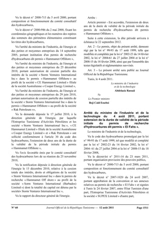 N° 60 Journal Officiel de la République Tunisienne — 12 août 2011 Page 1511
Vu le décret n° 2000-713 du 5 avril 2000, portant
composition et fonctionnement du comité consultatif
des hydrocarbures,
Vu le décret n° 2000-946 du 2 mai 2000, fixant les
coordonnées géographiques et les numéros des repères
des sommets des périmètres élémentaires constituant
les titres des hydrocarbures,
Vu l'arrêté du ministre de l'industrie, de l'énergie et
des petites et moyennes entreprises du 14 septembre
2005, portant institution d'un permis de recherche
d'hydrocarbures dit permis « Hammamet Offshore »,
Vu l'arrêté du ministre de l'industrie, de l'énergie et
des petites et moyennes entreprises du 25 décembre
2010, portant autorisation de cession partielle des
intérêts de la société « Storm Ventures International
Inc » dans le permis « Hammamet Offshore » au
profit de la société « CE Hammamet Limited » filiale
de la société Australienne « Cooper Energy Limited »,
Vu l'arrêté du ministre de l'industrie, de l'énergie et
des petites et moyennes entreprises du 29 juin 2010,
portant autorisation de cession partielle des intérêts de
la société « Storm Ventures International Inc » dans le
permis « Hammamet Offshore » au profit de la société
« Rak Petroleum »»,
Vu la demande déposée le 17 juillet 2010, à la
direction générale de l'énergie, par laquelle
l'Entreprise Tunisienne d'Activités Pétrolières et les
société « Storm Ventures International Inc », « CE
Hammamet Limited » filiale de la société Australienne
« Cooper Energy Limited » et « Rak Petroleum » ont
sollicité conformément à l'article 30 du code des
hydrocarbures, l'extension de deux ans de la durée de
la validité de la période initiale du permis
« Hammamet Offshore »,
Vu l'avis favorable émis par le comité consultatif
des hydrocarbures lors de sa réunion du 25 novembre
2010,
Vu la notification déposée à direction générale de
l'énergie le 13 décembre 2010, relative à la cession
totale des intérêts, droits et obligations de la société
« Storm Ventures International Inc » dans le permis de
recherche « Hammamet Off shore » au profit de la
société « Sorm Ventures International (Barbados)
Limited ») dont la totalité du capital est détenu par la
société« Storm Ventures International Inc »,
Vu le rapport du directeur général de l'énergie.
Arrête :
Article premier - Est accordée, l'extension de deux
ans de la durée de validité de la période initiale du
permis de recherche d'hydrocarbures dit permis
« Hammamet Offshore ».
Suite à cette extension, la dite période arrivera à
échéance le 22 septembre 2012.
Art. 2 - Le permis, objet du présent arrêté, demeure
régi par la loi n° 99-93 du 17 août 1999, telle que
modifiée et complétée par la loi n° 2002-23 du 14 février
2002, la loi n° 2004-61 du 27 juillet 2004 et la loi n°
2008-15 du 18 février 2008, ainsi que par l'ensemble des
textes législatifs et réglementaires sus-visés.
Art. 3 - Le présent arrêté sera publié au Journal
Officiel de la République Tunisienne.
Tunis, le 4 août 2011.
Le ministre de l’industrie
et de la technologie
Abdelaziz Rassaâ
Vu
Le Premier ministre
Beji Caïd Essebsi
Arrêté du ministre de l'industrie et de la
technologie du 4 août 2011, portant
extension de la durée de validité de la période
initiale du permis de recherche
d'hydrocarbures dit permis « El Fahs ».
Le ministre de l'industrie et de la technologie,
Vu le code des hydrocarbures promulgué par la loi
n° 99-93 du 17 août 1999, tel que modifié et complété
par la loi n° 2002-23 du 14 février 2002, la loi n°
2004- 61 du 27 juillet 2004 et la loi n° 2008-15 du 18
février 2008,
Vu le décret-loi n° 2011-14 du 23 mars 2011,
portant organisation provisoire des pouvoirs publics,
Vu le décret n° 2000-713 du 5 avril 2000, portant
composition et fonctionnement du comité consultatif
des hydrocarbures,
Vu le décret n° 2007-1020 du 24 avril 2007,
portant approbation de la convention et ses annexes
relatives au permis de recherche « El Fahs » et signées
à Tunis le 24 février 2007, entre l'Etat Tunisien d'une
part, l'Entreprise Tunisienne d'Activités Pétrolières et
la société « SUPEX Limited » d'autre part,
 