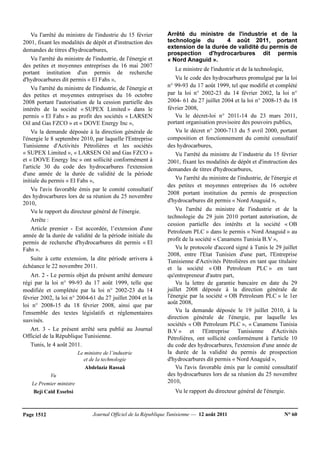 Journal Officiel de la République Tunisienne — 12 août 2011 N° 60Page 1512
Vu I'arrêté du ministre de l'industrie du 15 février
2001, fixant les modalités de dépôt et d'instruction des
demandes de titres d'hydrocarbures,
Vu l'arrêté du ministre de l'industrie, de l'énergie et
des petites et moyennes entreprises du 16 mai 2007
portant institution d'un permis de recherche
d'hydrocarbures dit permis « El Fahs »,
Vu l'arrêté du ministre de l'industrie, de l'énergie et
des petites et moyennes entreprises du 16 octobre
2008 portant l'autorisation de la cession partielle des
intérêts de la société « SUPEX Limited » dans le
permis « El Fahs » au profit des sociétés « LARSEN
Oil and Gas FZCO » et « DOVE Energy Inc »,
Vu la demande déposée à la direction générale de
l'énergie le 8 septembre 2010, par laquelle l'Entreprise
Tunisienne d'Activités Pétrolières et les sociétés
« SUPEX Limited », « LARSEN Oil and Gas FZCO »
et « DOVE Energy Inc » ont sollicité conformément à
l'article 30 du code des hydrocarbures l'extension
d'une année de la durée de validité de la période
initiale du permis « El Fahs »,
Vu l'avis favorable émis par le comité consultatif
des hydrocarbures lors de sa réunion du 25 novembre
2010,
Vu le rapport du directeur général de l'énergie.
Arrête :
Article premier - Est accordée, l’extension d'une
année de la durée de validité de la période initiale du
permis de recherche d'hydrocarbures dit permis « El
Fahs ».
Suite à cette extension, la dite période arrivera à
échéance le 22 novembre 2011.
Art. 2 - Le permis objet du présent arrêté demeure
régi par la loi n° 99-93 du 17 août 1999, telle que
modifiée et complétée par la loi n° 2002-23 du 14
février 2002, la loi n° 2004-61 du 27 juillet 2004 et la
loi n° 2008-15 du 18 février 2008, ainsi que par
l'ensemble des textes législatifs et réglementaires
susvisés.
Art. 3 - Le présent arrêté sera publié au Journal
Officiel de la République Tunisienne.
Tunis, le 4 août 2011.
Le ministre de l’industrie
et de la technologie
Abdelaziz Rassaâ
Vu
Le Premier ministre
Beji Caïd Essebsi
Arrêté du ministre de l'industrie et de la
technologie du 4 août 2011, portant
extension de la durée de validité du permis de
prospection d'hydrocarbures dit permis
« Nord Anaguid ».
Le ministre de l'industrie et de la technologie,
Vu le code des hydrocarbures promulgué par la loi
n° 99-93 du 17 août 1999, tel que modifié et complété
par la loi n° 2002-23 du 14 février 2002, la loi n°
2004- 61 du 27 juillet 2004 et la loi n° 2008-15 du 18
février 2008,
Vu le décret-loi n° 2011-14 du 23 mars 2011,
portant organisation provisoire des pouvoirs publics,
Vu le décret n° 2000-713 du 5 avril 2000, portant
composition et fonctionnement du comité consultatif
des hydrocarbures,
Vu l'arrêté du ministre de l’industrie du 15 février
2001, fixant les modalités de dépôt et d'instruction des
demandes de titres d'hydrocarbures,
Vu l'arrêté du ministre de l'industrie, de l'énergie et
des petites et moyennes entreprises du 16 octobre
2008 portant institution du permis de prospection
d'hydrocarbures dit permis « Nord Anaguid »,
Vu l'arrêté du ministre de l'industrie et de la
technologie du 29 juin 2010 portant autorisation, de
cession partielle des intérêts et la société « OB
Petroleum PLC » dans le permis « Nord Anaguid » au
profit de la société « Canamens Tunisia B.V »,
Vu le protocole d'accord signé à Tunis le 29 juillet
2008, entre l'Etat Tunisien d'une part, l'Entreprise
Tunisienne d'Activités Pétrolières en tant que titulaire
et la société « OB Petroleum PLC » en tant
qu'entrepreneur d'autre part,
Vu la lettre de garantie bancaire en date du 29
juillet 2008 déposée à la direction générale de
l'énergie par la société « OB Petroleum PLC » le 1er
août 2008,
Vu la demande déposée le 19 juillet 2010, à la
direction générale de l'énergie, par laquelle les
sociétés « OB Petroleum PLC », « Canamens Tunisia
B.V » et l'Entreprise Tunisienne d'Activités
Pétrolières, ont sollicité conformément à l'article 10
du code des hydrocarbures, l'extension d'une année de
la durée de la validité du permis de prospection
d'hydrocarbures dit permis « Nord Anaguid »,
Vu l'avis favorable émis par le comité consultatif
des hydrocarbures lors de sa réunion du 25 novembre
2010,
Vu le rapport du directeur général de l'énergie.
 
