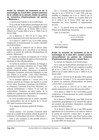 Journal Officiel de la République Tunisienne — 12 août 2011 N° 60Page 1514
Arrêté du ministre de l'industrie et de la
technologie du 4 août 2011, portant extension
de la validité de la période initiale du permis
de recherche d'hydrocarbures dit permis
« Mezzouna ».
Le ministre de l'industrie et de la technologie,
Vu le code des hydrocarbures promulgué par la loi
n° 99-93 du 17 août 1999 tel que complété et modifié
par la loi n° 2002-23 du 14 février 2002, la loi n°
2004-61 du 27 juillet 2004 et la loi n° 2008-15 du 18
février 2008,
Vu le décret-loi n° 2011-14 du 23 mars 2011,
portant organisation provisoire des pouvoirs publics,
Vu le décret n° 2000-713 du 5 avril 2000, portant
composition et fonctionnement du comité consultatif
des hydrocarbures,
Vu le décret n° 2006-474 du 15 février 2006,
portant approbation de la convention et ses annexes
relative au permis de recherche d'hydrocarbures dit
permis « Mezzouna »,
Vu l'arrêté du ministre de l'industrie du 15 février
2001, fixant les modalités de dépôt et d'instruction des
demandes de titres d'hydrocarbures,
Vu l'arrêté du ministre de l'industrie, de l'énergie et
des petites et moyennes entreprises du 27 mars 2006,
portant institution d'un permis de recherche
d'hydrocarbures dit permis « Mezzouna » au profit de
l'Entreprise Tunisienne d'Activités Pétrolières en tant
que titulaire et la société « First Africa Petroleum
Consorsium Ltd (FAPCO) » en tant que titulaire,
Vu la demande déposée le 2 février 2011, à la
direction générale de l'énergie, par laquelle la société
« First Africa Petroleum Consorsium Ltd (FAPCO) »
et l'Entreprise Tunisienne d'Activités Pétrolières, ont
sollicité conformément à l'article 30 du code des
hydrocarbures l'extension de deux années de la
validité de la période initiale du permis de recherche d
'hydrocarbures dit permis « Mezzouna »,
Vu l'avis favorable émis par le comité consultatif
des hydrocarbures lors de sa réunion du 11 février
2011 pour l'extension d'une année,
Vu le rapport du directeur général de l'énergie,
Arrête :
Article premier - Est accordée, l'extension d'une
année de la validité de la période initiale du permis de
recherche d 'hydrocarbures dit permis « Mezzouna ».
Suite à cette extension, la dite période arrivera à
échéance le 3 avril 2012.
Art. 2 - Le permis, objet du présent arrêté demeure
régi par la loi n° 99-93 du 17 août 1999, telle que
modifiée et complétée par la loi n° 2002-23 du 14
février 2002, la loi n° 2004-61 du 27 juillet 2004 et la
loi n° 2008-15 du 18 février 2008, ainsi que par
l'ensemble des textes législatifs et réglementaires
susvisés.
Art. 3 - Le présent arrêté sera publié au Journal
Officiel de la République Tunisienne.
Tunis, le 4 août 2011.
Le ministre de l’industrie
et de la technologie
Abdelaziz Rassaâ
Vu
Le Premier ministre
Beji Caïd Essebsi
Arrêté du ministre de l'industrie et de la
technologie du 4 août 2011, portant premier
renouvellement du permis de recherche
d'hydrocarbures dit permis « Jenein Sud ».
Le ministre de l'industrie et de la technologie,
Vu le code des hydrocarbures promulgué par la loi
n° 99-93 du 17 août 1999 tel que complété et modifié
par la loi n° 2002-23 du 14 février 2002, la loi n°
2004-61 du 27 juillet 2004 et la loi n° 2008-15 du 18
février 2008,
Vu la loi n° 2010-62 du 28 décembre 2010, portant
ratification de l'avenant n° 2 à la convention régissant
le permis de recherche d'hydrocarbures dit permis
« Jenein Sud » et ses annexes,
Vu le décret-loi n° 2011-14 du 23 mars 2011,
portant organisation provisoire des pouvoirs publics,
Vu le décret n° 2000-713 du 5 avril 2000, portant
composition et fonctionnement du comité consultatif
des hydrocarbures,
Vu le décret n° 2000-946 du 2 mai 2000, fixant les
coordonnées géographiques et les numéros des repères
des sommets des périmètres élémentaires constituant
les titres des hydrocarbures,
Vu le décret n° 2004-1105 du 13 mai 2004, portant
approbation de la convention et ses annexes relatives
au permis de recherche « Jenein Sud » et signées à
Tunis le 10 novembre 2003, entre l'Etat Tunisien d'une
part, l'Entreprise Tunisienne d'Activités Pétrolières et
la société OMV AG d'autre part,
 