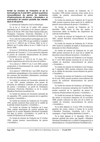 Journal Officiel de la République Tunisienne — 12 août 2011 N° 60Page 1520
Arrêté du ministre de l'industrie et de la
technologie du 4 août 2011, portant quatrième
renouvellement du permis de recherche
d'hydrocarbures dit permis « Grombalia » et
autorisation de cession partielle des intérêts
dans le dit permis.
Le ministre de l'industrie et de la technologie,
Vu la loi n° 91-60 du 22 juillet 1991 portant
approbation de la convention et ses annexes signées à
Tunis le 28 février 1991 entre l'Etat Tunisien d'une part,
l'Entreprise Tunisienne d'Activités Pétrolières et la
société Marathon Petroleum Grombalia Ltd d'autre part,
Vu le code des hydrocarbures promulgué par la loi
n° 99-93 du 17 août 1999, tel que modifié et complété
par la loi n° 2002-23 du 14 février 2002, la loi n°
2004-61 du 27 juillet 2004 et la loi n° 2008-15 du 18
février 2008,
Vu la loi n° 2010-60 du 28 décembre 2010, portant
ratification de l'avenant n° 2 à la convention régissant
le permis de recherche d'hydrocarbures dit permis
« Grombalia » et ses annexes,
Vu le décret-loi n° 2011-14 du 23 mars 2011,
portant organisation provisoire des pouvoirs publics,
Vu le décret n° 2000-713 du 5 avril 2000, portant
composition et fonctionnement du comité consultatif
des hydrocarbures,
Vu le décret n° 2000-946 du 2 mai 2000, fixant les
coordonnées géographiques et les numéros des repères
des sommets des périmètres élémentaires constituant
les titres des hydrocarbures,
Vu l'arrêté du ministre de l'économie nationale du
27 mai 1991, portant institution d'un permis de
recherche de substances minérales du second groupe
dit permis « Grombalia » au profit de l'Entreprise
Tunisienne d'Activités Pétrolières et de la société
Marathon Petroleum Grombalia Ltd,
Vu l'arrêté du ministre de l'économie nationale du
26 septembre 1991, portant extension de la superficie
du permis « Grombalia »,
Vu l'arrêté du ministre de l'industrie du 19 octobre
1995, portant extension d'une année de la validité de
la période initiale du permis « Grombalia »,
Vu l'arrêté du ministre de l'industrie du 9 mars
1996, portant autorisation de cession partielle des
intérêts de la société Marathon Petroleum Grombalia
Ltd dans le permis « Grombalia » au profit de la
société Oil Resources & Investment,
Vu l'arrêté du ministre de l'industrie du 23 octobre
1996, portant premier renouvellement du permis
« Grombalia »,
Vu l'arrêté du ministre de l'industrie du 17
novembre 1998 portant extension d'une année de la
validité du premier renouvellement du permis
« Grombalia »,
Vu l'arrêté du ministre de l’industrie du 25 janvier
2000, portant extension d'une année de la validité du
premier renouvellement du permis « Grombalia »,
Vu l'arrêté du ministre de l'industrie du 12
décembre 2000, fixant la liste des permis et
concessions admis au bénéfice des dispositions du
code des hydrocarbures,
Vu l'arrêté du ministre de l'industrie du 3 janvier
2001, portant deuxième renouvellement du permis
« Grombalia »,
Vu l'arrêté du ministre de l'industrie du 15 février
2001 fixant les modalités de dépôt et d'instruction des
demandes de titres d'hydrocarbures,
Vu l'arrêté du ministre de l'industrie du 10 août
2002 portant extension de six mois de la validité du
deuxième renouvellement du permis « Grombalia »,
Vu l'arrêté du ministre de l'industrie et de l'énergie
du 1er
avril 2003 portant extension de six mois de la
validité du deuxième renouvellement du permis
« Grombalia »,
Vu l'arrêté du ministre de l'industrie et de l'énergie
du 5 septembre 2003, portant extension d'une année
de la validité du deuxième renouvellement du permis
« Grombalia »,
Vu l'arrêté du ministre de l'industrie et de l'énergie
du 26 août 2004, portant troisième renouvellement du
permis de recherche d'hydrocarbures dit permis
« Grombalia »,
Vu l'arrêté du ministre de l'industrie, de l'énergie et
des petites et moyennes entreprises du 14 juillet 2005,
portant extension de la superficie du permis de
recherche d'hydrocarbures dit permis « Grombalia »,
Vu l'arrêté du ministre de l'industrie, de l'énergie et
des petites et moyennes entreprises du 16 novembre
2006, portant extension de deux ans de la durée de
validité du troisième renouvellement du permis
« Grombalia »,
Vu la lettre déposée le 14 juin 1996 à la direction
générale des mines, relative à l'achat de la société
« Marathon Perroleum Grombalia Ltd. » Par la
compagnie « Eagle Holding (Barbados) Limited' »,
Vu la lettre déposée le 23 décembre 1996 à la
direction générale des mines, par laquelle « Marathon
Petroleum Grombalia Ltd » a notifié le changement de sa
dénomination en « Ecumed Petroleum Grombalia Ltd »,
 