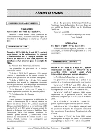 Journal Officiel de la République Tunisienne — 12 août 2011 N° 60Page 1470
PRESIDENCE DE LA REPUBLIQUE
NOMINATION
Par décret n° 2011-1095 du 5 août 2011.
Monsieur Ahmed Souheil Erraii, (conseiller au
tribunal administratif) est nommé conseiller auprès du
Président de la République, à compter du 1er
juillet
2011.
PREMIER MINISTERE
Décret n° 2011-1096 du 5 août 2011, portant
approbation de la délibération du conseil
d'administration de la banque centrale de
Tunisie en date du 25 mai 2011, relative à la
conclusion d'un emprunt pour le compte de
l'Etat.
Le Président de la République par intérim,
Sur proposition du gouverneur de la banque
centrale de Tunisie.
Vu la loi n° 58-90 du 19 septembre 1958, portant
création et organisation de la banque centrale de
Tunisie, telle que modifiée par les textes subséquents,
Vu la loi n° 2010-12 du 15 février 2010, portant
approbation d'un accord de coopération financière
entre le gouvernement de la République Tunisienne et
le gouvernement de la République d'Autriche,
Vu le décret-loi n° 2011-14 du 23 mars 2011,
portant organisation provisoire des pouvoirs publics,
Vu l'avis du ministre des finances,
Décrète :
Article premier - Est approuvée la délibération du
conseil d'administration de la banque centrale de
Tunisie en date du 25 mai 2011, annexée au présent
décret, portant approbation de la convention de crédit
conclue le 22 avril 2011 entre la banque centrale de
Tunisie et la banque Autrichienne « Raiffeisen Bank
International AG » d'un montant maximum de
soixante quinze millions (75.000.000,00) Euros
destinée au financement de contrats relatifs à des
projets d'intérêt commun avec participation des
exportateurs autrichiens.
Art. 2 - Le gouverneur de la banque Centrale de
Tunisie est chargé de l'exécution du présent décret qui
sera publié au Journal Officiel de la République
Tunisienne.
Tunis, le 5 août 2011.
Le Président de la République par intérim
Fouad Mebazaâ
NOMINATION
Par décret n° 2011-1097 du 6 août 2011.
Monsieur Abdelkader Zghoulli, conseiller à la cour
des comptes, est nommé premier président de la cour
des comptes.
MINISTERE DE LA JUSTICE
Décret n° 2011-1098 du 5 août 2011, portant
modification du décret n° 2005-3140 du 6
décembre 2005, portant octroi d'une
indemnité de stage aux avocats stagiaires.
Le Président de la République par intérim,
Sur proposition du ministre de la justice et du
ministre de la formation professionnelle et de l'emploi,
Vu la loi n° 81-75 du 9 août 1981, relative à la
promotion de l'emploi des jeunes, telle que modifiée
et complétée par la loi n° 93-17 du 22 février 1993,
Vu la loi n° 89-87 du 7 septembre 1989, portant
organisation de la profession d'avocat, telle que
modifiée et complétée par la loi n° 2006-30 du 15 mai
2006,
Vu le décret-loi n° 2011-14 du 23 mars 2011,
portant organisation provisoire des pouvoirs publics,
Vu le décret n° 90-1217 du 9 juillet 1990, précisant
les spécificités du régime des enseignants cumulant à
titre exceptionnel la profession d'enseignant et celle
d'avocat,
Vu le décret n° 93-1049 du 3 mai 1993, portant
encouragement à l'emploi des jeunes, tel que modifié
et complété par le décret n° 98 -1120 du 18 mai 1998,
décrets et arrêtés
 