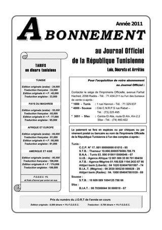 AABBOONNNNEEMMEENNTT
au Journal Officiel
de la République Tunisienne
Lois, Décrets et Arrêtés
PPrriixx dduu nnuumméérroo dduu JJ..OO..RR..TT ddee ll''aannnnééee eenn ccoouurrss
EEddiittiioonn oorriiggiinnaallee :: 00,,550000 ddiinnaarrss ++ 11%% FF..OO..DD..EE..CC.. TTrraadduuccttiioonn :: 00,,770000 ddiinnaarrss ++ 11%% FF..OO..DD..EE..CC..
AAnnnnééee 22001111
TARIFS
en dinars tunisiens
TTUUNNIISSIIEE
EEddiittiioonn oorriiggiinnaallee ((aarraabbee)) :: 24,000
TTrraadduuccttiioonn ffrraannççaaiissee :: 3333,,000000
EEddiittiioonn oorriiggiinnaallee AA ++ FF :: 4455,,000000
TTrraadduuccttiioonn aannggllaaiissee :: 3333,,000000
PPAAYYSS DDUU MMAAGGHHRREEBB
EEddiittiioonn oorriiggiinnaallee ((aarraabbee)) :: 56,000
TTrraadduuccttiioonn ffrraannççaaiissee :: 6655,,000000
EEddiittiioonn oorriiggiinnaallee AA ++ FF :: 7777,,000000
TTrraadduuccttiioonn aannggllaaiissee :: 6655,,000000
AAFFRRIIQQUUEE EETT EEUURROOPPEE
EEddiittiioonn oorriiggiinnaallee ((aarraabbee)) :: 66,000
TTrraadduuccttiioonn ffrraannççaaiissee :: 8811,,000000
EEddiittiioonn oorriiggiinnaallee AA ++ FF :: 9955,,000000
TTrraadduuccttiioonn aannggllaaiissee :: 8811,,000000
AAMMEERRIIQQUUEE EETT AASSIIEE
EEddiittiioonn oorriiggiinnaallee ((aarraabbee)) :: 86,000
TTrraadduuccttiioonn ffrraannççaaiissee :: 110066,,000000
EEddiittiioonn oorriiggiinnaallee AA ++ FF :: 117744,,000000
TTrraadduuccttiioonn aannggllaaiissee :: 110066,,000000
FF..OO..DD..EE..CC.. 11%%
eett ffrraaiiss dd''eennvvooii ppaarr aavviioonn eenn ssuuss
PPoouurr ll''aaccqquuiissiittiioonn ddee vvoottrree aabboonnnneemmeenntt
aauu JJoouurrnnaall OOffffiicciieell ::
CCoonnttaacctteerr llee ssiièèggee ddee ll''IImmpprriimmeerriiee OOffffiicciieellllee,, aavveennuuee FFaarrhhaatt
HHaacchheedd,, 22009988 RRaaddèèss -- TTééll.. :: 7711..443344..221111 oouu ll''uunn ddeess bbuurreeaauuxx
ddee vveennttee ccii--aapprrèèss ::
** 11000000 -- TTuunniiss :: 11 rruuee HHaannnnoonn -- TTééll.. :: 7711..332299..663377
** 44000000 -- SSoouussssee :: CCiittéé CC..NN..RR..PP..SS rruuee RRaabbaatt ––
TTééll.. :: ((7733)) 222255..449955
** 33005511 -- SSffaaxx :: CCeennttrree EEll AAlliiaa,, rroouuttee EEll AAïïnn,, KKmm 22..22
SSffaaxx -- TTééll.. :: ((7744)) 446600..442222
LLee ppaaiieemmeenntt ssee ffeerraa eenn eessppèècceess oouu ppaarr cchhèèqquueess oouu ppaarr
vviirreemmeenntt ppoossttaall oouu bbaannccaaiirree aauu nnoomm ddee ll''IImmpprriimmeerriiee OOffffiicciieellllee
ddee llaa RRééppuubblliiqquuee TTuunniissiieennnnee àà ll''uunn ddeess ccoommpptteess ccii--aapprrèèss ::
TTuunniiss ::
CC..CC..PP.. NN°° 1177.. 000011 0000000000000000 6611001155 -- 8855
SS..TT..BB.. :: TThhaammeeuurr 1100..000000..00000000557766008888..778888..7799
BB..NN..AA.. :: TTuunniiss 0033.. 000000 00110000111155000066004466 -- 0077
UU..II..BB.. :: AAggeennccee AAffrriiqquuee 1122 000011 000000 3355 0000 770011 000044//3300
AA..TT..BB.. :: AAggeennccee MMééggrriinnee 0011..110000..002288 11110044 22443333 8877 9900
AAttttiijjaarrii bbaannkk ((LLiibbeerrttéé)) :: 0044 11002200 002244004477000011999977 -- 7744
BB..II..AA....TT.. ((MMééggrriinnee)) :: 0088 22003300 000055223300 000000002288 -- 2299
AAttttiijjaarrii bbaannkk ((RRaaddèèss)) :: 0044.. 11000000 009944004477000011003399 -- 6699
SSoouussssee ::
SS..TT..BB.. :: 1100 660099 008899 11000044112255 778888 6666
SSffaaxx ::
BB..II..AA..TT.. :: 0088 7700330000004444 3300 000000001188 -- 6677
 