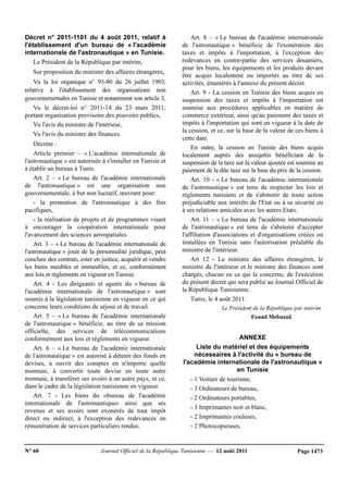 N° 60 Journal Officiel de la République Tunisienne — 12 août 2011 Page 1473
Décret n° 2011-1101 du 4 août 2011, relatif à
l'établissement d'un bureau de « l'académie
internationale de l'astronautique » en Tunisie.
Le Président de la République par intérim,
Sur proposition du ministre des affaires étrangères,
Vu la loi organique n° 93-80 du 26 juillet 1993,
relative à l'établissement des organisations non
gouvernementales en Tunisie et notamment son article 3,
Vu le décret-loi n° 2011-14 du 23 mars 2011,
portant organisation provisoire des pouvoirs publics,
Vu l'avis du ministre de l'intérieur,
Vu l'avis du ministre des finances.
Décrète :
Article premier – « L'académie internationale de
l'astronautique » est autorisée à s'installer en Tunisie et
à établir un bureau à Tunis.
Art. 2 – « Le bureau de l'académie internationale
de l'astronautique » est une organisation non
gouvernementale, à but non lucratif, œuvrant pour:
- la promotion de l'astronautique à des fins
pacifiques,
- la réalisation de projets et de programmes visant
à encourager la coopération internationale pour
l'avancement des sciences aérospatiales.
Art. 3 – « Le bureau de l'académie internationale de
l'astronautique » jouit de la personnalité juridique, peut
conclure des contrats, ester en justice, acquérir et vendre
les biens meubles et immeubles, et ce, conformément
aux lois et règlements en vigueur en Tunisie.
Art. 4 - Les dirigeants et agents du « bureau de
l'académie internationale de l'astronautique » sont
soumis à la législation tunisienne en vigueur en ce qui
concerne leurs conditions de séjour et de travail.
Art. 5 – « Le bureau de l'académie internationale
de l'astronautique » bénéficie, au titre de sa mission
officielle, des services de télécommunications
conformément aux lois et règlements en vigueur.
Art. 6 – « Le bureau de l'académie internationale
de l'astronautique » est autorisé à détenir des fonds en
devises, à ouvrir des comptes en n'importe quelle
monnaie, à convertir toute devise en toute autre
monnaie, à transférer ses avoirs à un autre pays, et ce,
dans le cadre de la législation tunisienne en vigueur.
Art. 7 - Les biens du «bureau de l'académie
internationale de l'astronautique» ainsi que ses
revenus et ses avoirs sont exonérés de tout impôt
direct ou indirect, à l'exception des redevances en
rémunération de services particuliers rendus.
Art. 8 – « Le bureau de l'académie internationale
de l'astronautique » bénéficie de l'exonération des
taxes et impôts à l'importation, à l'exception des
redevances en contre-partie des services douaniers,
pour les biens, les équipements et les produits devant
être acquis localement ou importés au titre de ses
activités, énumérés à l'annexe du présent décret.
Art. 9 - La cession en Tunisie des biens acquis en
suspension des taxes et impôts à l'importation est
soumise aux procédures applicables en matière de
commerce extérieur, ainsi qu'au paiement des taxes et
impôts à l'importation qui sont en vigueur à la date de
la cession, et ce, sur la base de la valeur de ces biens à
cette date.
En outre, la cession en Tunisie des biens acquis
localement auprès des assujettis bénéficiant de la
suspension de la taxe sur la valeur ajoutée est soumise au
paiement de la dite taxe sur la base du prix de la cession.
Art. 10 - « Le bureau de l'académie internationale
de l'astronautique » est tenu de respecter les lois et
règlements tunisiens et de s'abstenir de toute action
préjudiciable aux intérêts de l'Etat ou à sa sécurité ou
à ses relations amicales avec les autres Etats.
Art. 11 – « Le bureau de l'académie internationale
de l'astronautique » est tenu de s'abstenir d'accepter
l'affiliation d'associations et d'organisations créées ou
installées en Tunisie sans l'autorisation préalable du
ministre de l'intérieur.
Art 12 - Le ministre des affaires étrangères, le
ministre de l'intérieur et le ministre des finances sont
chargés, chacun en ce qui le concerne, de l'exécution
du présent décret qui sera publié au Journal Officiel de
la République Tunisienne.
Tunis, le 4 août 2011.
Le Président de la République par intérim
Fouad Mebazaâ
ANNEXE
Liste du matériel et des équipements
nécessaires à l'activité du « bureau de
l'académie internationale de l'astronautique »
en Tunisie
- 1 Voiture de tourisme,
- 3 Ordinateurs de bureau,
- 2 Ordinateurs portables,
- 3 Imprimantes noir et blanc,
- 2 Imprimantes couleurs,
- 2 Photocopieuses,
 