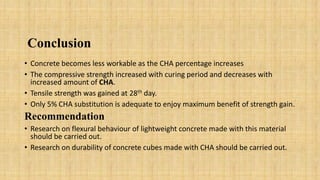 Conclusion
• Concrete becomes less workable as the CHA percentage increases
• The compressive strength increased with curing period and decreases with
increased amount of CHA.
• Tensile strength was gained at 28th day.
• Only 5% CHA substitution is adequate to enjoy maximum benefit of strength gain.
Recommendation
• Research on flexural behaviour of lightweight concrete made with this material
should be carried out.
• Research on durability of concrete cubes made with CHA should be carried out.
 