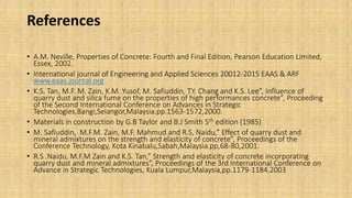 References
• A.M. Neville, Properties of Concrete: Fourth and Final Edition, Pearson Education Limited,
Essex, 2002.
• International journal of Engineering and Applied Sciences 20012-2015 EAAS & ARF
www.eaas.journal.org
• K.S. Tan, M.F. M. Zain, K.M. Yusof, M. Safiuddin, T.Y. Chang and K.S. Lee”, Influence of
quarry dust and silica fume on the properties of high performances concrete”, Proceeding
of the Second International Conference on Advances in Strategic
Technologies,Bangi,Selangor,Malaysia.pp.1563-1572,2000.
• Materials in construction by G.B Taylor and B.J Smith 5th edition (1985)
• M. Safiuddin, M.F.M. Zain, M.F. Mahmud and R.S, Naidu,” Effect of quarry dust and
mineral admixtures on the strength and elasticity of concrete”, Proceedings of the
Conference Technology, Kota Kinabalu,Sabah,Malaysia.pp,68-80,2001.
• R.S .Naidu, M.F.M Zain and K.S. Tan,” Strength and elasticity of concrete incorporating
quarry dust and mineral admixtures”, Proceedings of the 3rd International Conference on
Advance in Strategic Technologies, Kuala Lumpur,Malaysia,pp.1179-1184,2003
 