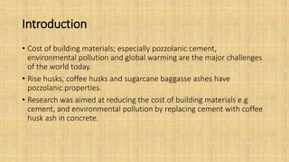Introduction
• Cost of building materials; especially pozzolanic cement,
environmental pollution and global warming are the major challenges
of the world today.
• Rise husks, coffee husks and sugarcane baggasse ashes have
pozzolanic properties.
• Research was aimed at reducing the cost of building materials e.g
cement, and environmental pollution by replacing cement with coffee
husk ash in concrete.
 