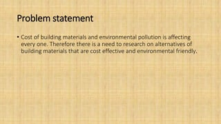 Problem statement
• Cost of building materials and environmental pollution is affecting
every one. Therefore there is a need to research on alternatives of
building materials that are cost effective and environmental friendly.
 