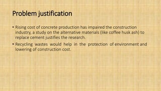 Problem justification
• Rising cost of concrete production has impaired the construction
industry, a study on the alternative materials (like coffee husk ash) to
replace cement justifies the research.
• Recycling wastes would help in the protection of environment and
lowering of construction cost.
 