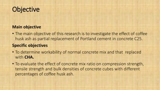 Objective
Main objective
• The main objective of this research is to investigate the effect of coffee
husk ash as partial replacement of Portland cement in concrete C25.
Specific objectives
• To determine workability of normal concrete mix and that replaced
with CHA.
• To evaluate the effect of concrete mix ratio on compression strength,
tensile strength and bulk densities of concrete cubes with different
percentages of coffee husk ash.
 