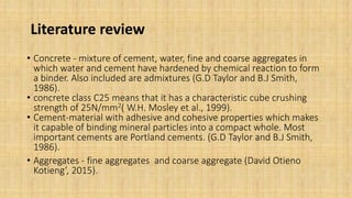 Literature review
• Concrete - mixture of cement, water, fine and coarse aggregates in
which water and cement have hardened by chemical reaction to form
a binder. Also included are admixtures (G.D Taylor and B.J Smith,
1986).
• concrete class C25 means that it has a characteristic cube crushing
strength of 25N/mm2( W.H. Mosley et al., 1999).
• Cement-material with adhesive and cohesive properties which makes
it capable of binding mineral particles into a compact whole. Most
important cements are Portland cements. (G.D Taylor and B.J Smith,
1986).
• Aggregates - fine aggregates and coarse aggregate (David Otieno
Kotieng’, 2015).
 