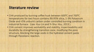literature review
• CHA produced by burning coffee husk between 6000C and 7000C
temperatures for two hours contains 90-95% silica, 1-3% Potassium
Oxide and <5% unburnt carbon under controlled burning condition in
industrial furnace. (Lee- Kuo Lin and Yi-Shu- Hsu, 2013 ).
• CHA cement improves workability and stability, impermeability and
durability by strengthening transition zone, modifying the pore
structure, blocking the large voids in the hydrated cement paste
through Pozzolanic reaction.
 