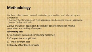 Methodology
Involved collection of research materials, preparation and laboratory test
1.Materials
• Ordinary Portland cement, Fine aggregates and crushed coarse, aggregate,
Water, Coffee husk ash
2.Sieve analysis of aggregate, batching of concrete material, mixing
proportion and casting of samples
Laboratory test
1. workability-slump and compacting factor test
2. Compressive strength test
3. Tensile strength test
4. Density of hardened concrete
 