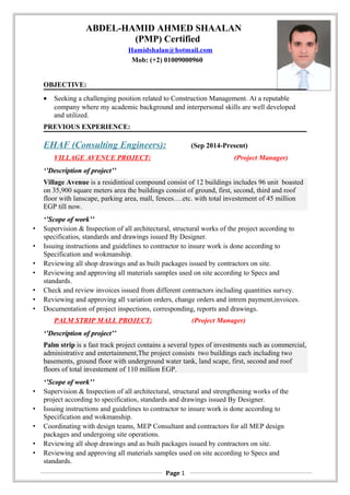 ABDEL-HAMID AHMED SHAALAN
(PMP) Certified
Hamidshalan@hotmail.com
Mob: (+2) 01009000960
OBJECTIVE:
• Seeking a challenging position related to Construction Management. At a reputable
company where my academic background and interpersonal skills are well developed
and utilized.
PREVIOUS EXPERIENCE:
EHAF (Consulting Engineers): (Sep 2014-Present)
VILLAGE AVENUE PROJECT: (Project Manager)
‘’Description of project’’‘’Description of project’’
Village Avenue is a residintioal compound consist of 12 buildings includes 96 unit boasted
on 35,900 square meters area the buildings consist of ground, first, second, third and roof
floor with lanscape, parking area, mall, fences….etc. with total investement of 45 million
EGP till now.
‘’Scope of work’’‘’Scope of work’’
• Supervision & Inspection of all architectural, structural works of the project according to
specificatios, standards and drawings issued By Designer.
• Issuing instructions and guidelines to contractor to insure work is done according to
Specification and wokmanship.
• Reviewing all shop drawings and as built packages issued by contractors on site.
• Reviewing and approving all materials samples used on site according to Specs and
standards.
• Check and review invoices issued from different contractors including quantities survey.
• Reviewing and approving all variation orders, change orders and intrem payment,invoices.
• Documentation of project inspections, corresponding, reports and drawings.
PALM STRIP MALL PROJECT: (Project Manager)
‘’Description of project’’‘’Description of project’’
Palm strip is a fast track project contains a several types of investments such as commercial,
administrative and entertainment,The project consists two buildings each including two
basements, ground floor with underground water tank, land scape, first, second and roof
floors of total investement of 110 million EGP.
‘’Scope of work’’‘’Scope of work’’
• Supervision & Inspection of all architectural, structural and strengthening works of the
project according to specificatios, standards and drawings issued By Designer.
• Issuing instructions and guidelines to contractor to insure work is done according to
Specification and wokmanship.
• Coordinating with design teams, MEP Consultant and contractors for all MEP design
packages and undergoing site operations.
• Reviewing all shop drawings and as built packages issued by contractors on site.
• Reviewing and approving all materials samples used on site according to Specs and
standards.
Page 1
 