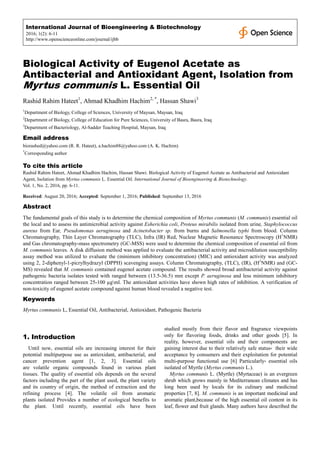 International Journal of Bioengineering & Biotechnology
2016; 1(2): 6-11
http://www.openscienceonline.com/journal/ijbb
Biological Activity of Eugenol Acetate as
Antibacterial and Antioxidant Agent, Isolation from
Myrtus communis L. Essential Oil
Rashid Rahim Hateet1
, Ahmad Khadhim Hachim2, *
, Hassan Shawi3
1
Department of Biology, College of Sciences, University of Maysan, Maysan, Iraq
2
Department of Biology, College of Education for Pure Sciences, University of Basra, Basra, Iraq
3
Department of Bacteriology, Al-Sadder Teaching Hospital, Maysan, Iraq
Email address
biorashed@yahoo.com (R. R. Hateet), a.hachim88@yahoo.com (A. K. Hachim)
*
Corresponding author
To cite this article
Rashid Rahim Hateet, Ahmad Khadhim Hachim, Hassan Shawi. Biological Activity of Eugenol Acetate as Antibacterial and Antioxidant
Agent, Isolation from Myrtus communis L. Essential Oil. International Journal of Bioengineering & Biotechnology.
Vol. 1, No. 2, 2016, pp. 6-11.
Received: August 20, 2016; Accepted: September 1, 2016; Published: September 13, 2016
Abstract
The fundamental goals of this study is to determine the chemical composition of Myrtus communis (M. communis) essential oil
the local and to assess its antimicrobial activity against Esherichia coli, Proteus mirabilis isolated from urine, Staphylococcus
aureus from Ear, Pseudomonas aeruginosa and Acinetobacter sp. from burns and Salmonella typhi from blood. Column
Chromatography, Thin Layer Chromatography (TLC), Infra (IR) Red, Nuclear Magnetic Resonance Spectroscopy (H1
NMR)
and Gas chromatography-mass spectrometry (GC-MSS) were used to determine the chemical composition of essential oil from
M. communis leaves. A disk diffusion method was applied to evaluate the antibacterial activity and microdilution susceptibility
assay method was utilized to evaluate the (minimum inhibitory concentration) (MIC) and antioxidant activity was analyzed
using 2, 2-diphenyl-1-picrylhydrazyl (DPPH) scavenging assays. Column Chromatography, (TLC), (IR), (H1
NMR) and (GC-
MS) revealed that M. communis contained eugenol acetate compound. The results showed broad antibacterial activity against
pathogenic bacteria isolates tested with ranged between (13.5-36.5) mm except P. aeruginosa and less minimum inhibitory
concentration ranged between 25-100 µgml. The antioxidant activities have shown high rates of inhibition. A verification of
non-toxicity of eugenol acetate compound against human blood revealed a negative test.
Keywords
Myrtus communis L, Essential Oil, Antibacterial, Antioxidant, Pathogenic Bacteria
1. Introduction
Until now, essential oils are increasing interest for their
potential multipurpose use as antioxidant, antibacterial, and
cancer prevention agent [1, 2, 3]. Essential oils
are volatile organic compounds found in various plant
tissues. The quality of essential oils depends on the several
factors including the part of the plant used, the plant variety
and its country of origin, the method of extraction and the
refining process [4]. The volatile oil from aromatic
plants isolated Provides a number of ecological benefits to
the plant. Until recently, essential oils have been
studied mostly from their flavor and fragrance viewpoints
only for flavoring foods, drinks and other goods [5]. In
reality, however, essential oils and their components are
gaining interest due to their relatively safe status، their wide
acceptance by consumers and their exploitation for potential
multi-purpose functional use [6] Particularly، essential oils
isolated of Myrtle (Myrtus communis L.).
Myrtus communis L. (Myrtle) (Myrtaceae) is an evergreen
shrub which grows mainly in Mediterranean climates and has
long been used by locals for its culinary and medicinal
properties [7, 8]. M. communis is an important medicinal and
aromatic plant,because of the high essential oil content in its
leaf, flower and fruit glands. Many authors have described the
 
