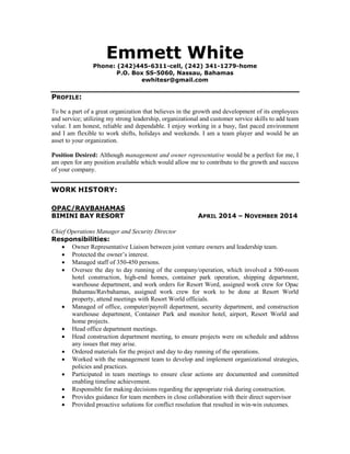 Emmett White 
Phone: (242)445-6311-cell, (242) 341-1279-home 
P.O. Box SS-5060, Nassau, Bahamas 
ewhitesr@gmail.com 
PROFILE: 
To be a part of a great organization that believes in the growth and development of its employees and service; utilizing my strong leadership, organizational and customer service skills to add team value. I am honest, reliable and dependable. I enjoy working in a busy, fast paced environment and I am flexible to work shifts, holidays and weekends. I am a team player and would be an asset to your organization. 
Position Desired: Although management and owner representative would be a perfect for me, I am open for any position available which would allow me to contribute to the growth and success of your company. 
WORK HISTORY: 
OPAC/RAVBAHAMAS 
BIMINI BAY RESORT APRIL 2014 – NOVEMBER 2014 
Chief Operations Manager and Security Director 
Responsibilities: 
 Owner Representative Liaison between joint venture owners and leadership team. 
 Protected the owner’s interest. 
 Managed staff of 350-450 persons. 
 Oversee the day to day running of the company/operation, which involved a 500-room hotel construction, high-end homes, container park operation, shipping department, warehouse department, and work orders for Resort Word, assigned work crew for Opac Bahamas/Ravbahamas, assigned work crew for work to be done at Resort World property, attend meetings with Resort World officials. 
 Managed of office, computer/payroll department, security department, and construction warehouse department, Container Park and monitor hotel, airport, Resort World and home projects. 
 Head office department meetings. 
 Head construction department meeting, to ensure projects were on schedule and address any issues that may arise. 
 Ordered materials for the project and day to day running of the operations. 
 Worked with the management team to develop and implement organizational strategies, policies and practices. 
 Participated in team meetings to ensure clear actions are documented and committed enabling timeline achievement. 
 Responsible for making decisions regarding the appropriate risk during construction. 
 Provides guidance for team members in close collaboration with their direct supervisor 
 Provided proactive solutions for conflict resolution that resulted in win-win outcomes.  
