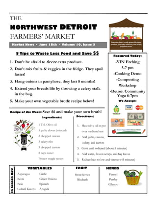 THE
NORTHWEST DETROIT
FARMERS’ MARKET
Market News · June 18th · Volume 10, Issue 3
5 Tips to Waste Less Food and Save $$
1. Don’t be afraid to freeze extra produce.
2. Don’t mix fruits & veggies in the fridge. They spoil
faster!
3. Hang onions in pantyhose, they last 8 months!
4. Extend your breads life by throwing a celery stalk
in the bag.
5. Make your own vegetable broth: recipe below!
Featured Today:
-VIN Etching
5-7 pm
-Cooking Demo
-Composting
Workshop
-Detroit Community
Yoga 6-7pm
We Accept:
InSeasonNow
Recipe of the Week: Save $$ and make your own broth!
Directions:
1 Tbl. Olive oil
5 garlic cloves (minced)
2 chopped onions
3 celery ribs
3 chopped carrots
8 cups water
Frozen veggie scraps
Ingredients:
1. Heat olive oil in pot
over medium heat
2. Add garlic, onions,
celery, and carrots
3. Cook until softened (about 5 minutes)
4. Add water, frozen scraps, and bay leaves
5. Reduce heat to low and simmer (45 minutes)
VEGETABLES FRUIT HERBS
Strawberries
Rhubarb
Asparagus
Beets
Peas
Collard Greens
Garlic
Green Onions
Spinach
Arugula
Fennel
Parsley
Cilantro
 