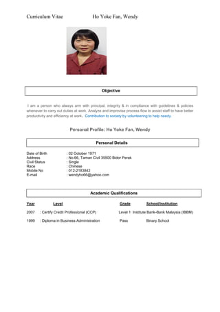 Curriculum Vitae Ho Yoke Fan, Wendy
I am a person who always arm with principal, integrity & in compliance with guidelines & policies
whenever to carry out duties at work. Analyze and improvise process flow to assist staff to have better
productivity and efficiency at work. Contribution to society by volunteering to help needy.
Personal Profile: Ho Yoke Fan, Wendy
Date of Birth : 02 October 1971
Address : No.66, Taman Civil 35500 Bidor Perak
Civil Status : Single
Race : Chinese
Mobile No : 012-2183842
E-mail : wendyho66@yahoo.com
Year Level Grade School/Institution
2007 : Certify Credit Professional (CCP) Level 1 Institute Bank-Bank Malaysia (IBBM)
1999 : Diploma in Business Administration Pass Binary School
Personal Details
Academic Qualifications
Objective
 