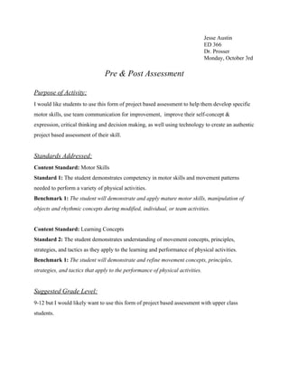 Jesse Austin
ED 366
Dr. Prosser
Monday, October 3rd
Pre & Post Assessment
Purpose of Activity:
I would like students to use this form of project based assessment to help them develop specific
motor skills, use team communication for improvement, improve their self-concept &
expression, critical thinking and decision making, as well using technology to create an authentic
project based assessment of their skill.
Standards Addressed:
Content Standard:​ Motor Skills
Standard 1:​ The student demonstrates competency in motor skills and movement patterns
needed to perform a variety of physical activities.
Benchmark 1:​ ​The student will demonstrate and apply mature motor skills, manipulation of
objects and rhythmic concepts during modified, individual, or team activities.
Content Standard:​ Learning Concepts
Standard 2:​ The student demonstrates understanding of movement concepts, principles,
strategies, and tactics as they apply to the learning and performance of physical activities.
Benchmark 1:​ ​The student will demonstrate and refine movement concepts, principles,
strategies, and tactics that apply to the performance of physical activities.
Suggested Grade Level:
9-12 but I would likely want to use this form of project based assessment with upper class
students.
 
