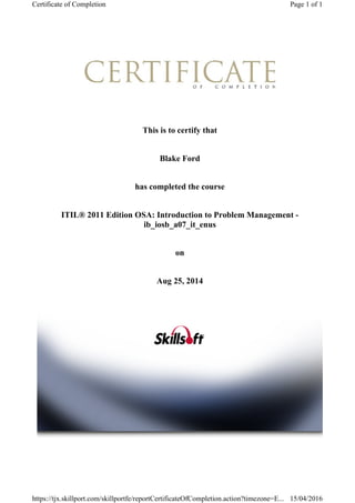 This is to certify that
Blake Ford
has completed the course
ITIL® 2011 Edition OSA: Introduction to Problem Management -
ib_iosb_a07_it_enus
on
Aug 25, 2014
Page 1 of 1Certificate of Completion
15/04/2016https://tjx.skillport.com/skillportfe/reportCertificateOfCompletion.action?timezone=E...
 