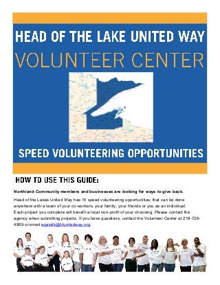 Northland Community members and businesses are looking for ways to give back.
Head of the Lakes United Way has 10 speed volunteering opportunities, that can be done
anywhere with a team of your co-workers, your family, your friends or you as an individual.
Each project you complete will benefit a local non-profit of your choosing. Please contact the
agency when submitting projects. If you have questions, contact the Volunteer Center at 218-726-
4889 or email epawlik@hlunitedway.org.
 