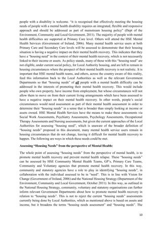 10
people with a disability is welcome. “it is recognised that effectively meeting the housing
needs of people with a mental health disability requires an integrated, flexible and responsive
approach and should be addressed as part of mainstream housing policy” (Dept of the
Environment, Community and Local Government, 2011). The majority of people with mental
health difficulties are supported at Primary Care level. Others will attend the HSE Mental
Health Services (Government of Ireland, 2006). Many mental health service users at both
Primary Care and Secondary Care levels will be assessed to demonstrate that their housing
situation is having a negative impact on their mental health recovery. This indicates that they
have a “housing need” in the context of their mental health recovery, which is not necessarily
linked to their income or assets. As policy stands, many of those with this “housing need” are
not eligible, under current social policy, for Local Authority housing, and are left to remain in
housing circumstances where the prospect of their mental health recovery is not realistic. It is
important that HSE mental health teams, and others, across the country aware of this reality,
feed this information back to the Local Authorities as well as the relevant Government
Departments so that “housing needs” of all people with a mental health difficulty can be
addressed in the interests of promoting their mental health recovery. This would include
people who own property, have income from employment, but whose circumstances will not
allow them to move on from their current living arrangements which have been assessed to
have a negative impact on their mental health recovery. In other words, people’s social
circumstances would need assessment as part of their mental health assessment in order to
determine their “housing needs” in a sense that is broader than simply looking at income or
assets owned. HSE Mental Health Services have the means to make these assessments via
Social Work Assessments, Psychiatry Assessments, Psychology Assessments, Occupational
Therapy Assessments and Nursing assessments, but given the current approaches of the Local
Authorities for assessing “housing need”, which is unaware of the broader definition of
“housing needs” proposed in this document, many mental health service users remain in
housing circumstances that do not change, leaving it difficult for mental health recovery to
happen. The following are ways in which these needs could be met.
Assessing “Housing Needs” from the perspective of Mental Health:
The whole point of assessing “housing needs” from the perspective of mental health, is to
promote mental health recovery and prevent mental health relapse. These “housing needs”
can be assessed by HSE Community Mental Health Teams, GP’s, Primary Care Teams,
Community and Voluntary agencies that promote mental health recovery. In this way,
community and statutory agencies have a role to play in identifying “housing needs”, in
collaboration with the individual assessed to be in “need”. This is in line with Vision for
Change (Government of Ireland, 2006) and the National Housing Strategy (Department of the
Environment, Community and Local Government, October 2011). In this way, as outlined in
the National Housing Strategy, community, voluntary and statutory organisations can further
inform relevant Government Departments about how to promote mental health recovery in
relation to “housing needs”. This is not to reject the current “housing needs” assessments
currently being done by Local Authorities, which as mentioned above is based on assets and
income, but it broadens the terms “housing needs assessment” and “housing needs”. The
 