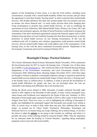 11
purpose of this broadening of these terms, is to take the lived realities, including social
circumstances, of people with a mental health disability further into account, and give them
the opportunity to meet their broader “housing needs” in order to promote their mental health
recovery. This broader definition also takes into account people who own property and earn
an income, but whose financial and / or social reality prevents them from changing their
living circumstances to promote their mental health recovery. As well as combining the
assessments of Local Authorities, HSE Mental Health Teams, Primary Care Teams, GP’s and
voluntary and community agencies, the Dept of Social Protection would need to recognise the
assessments of the afore mentioned organisations and provide financial support such as HAP
(without removing those on Local Authority housing lists from those housing lists), to aid the
promotion of mental health recovery via new housing circumstances. In this way the
combined good will of statutory and voluntary organisations could promote mental health
recovery, prevent mental health relapse and could address part of the consequences of the
housing crisis, in line with the above mentioned Government policies. Department of the
Environment, Community and Local Government (October 2011).
Meaningful Change: Practical Solutions
The Citizens Information Board (Citizens Information Board, November, 2016) summarises
the Governments plans for 2017 to resolve the housing crisis. A broader view of these plans
are available at www.housing.gov.ie . This website has links to the National Housing Strategy
(Department of the Environment, Community and Local Government, October 2011),
Construction 2020, Stabilising Rents, Boosting Supply (November 2015). Until these plans
are brought to fruition as planned, a meaningful temporary strategy is required to promote the
mental health recovery and prevent mental health relapse of those who have a “housing need”
in the broader sense as outlined above. In addition, it needs to prevent the development of
mental health difficulties for people who have not yet developed them, but who are
vulnerable to developing such difficulties due to the housing crisis.
During the floods across Ireland in 2008, thousands of people contacted Newstalk radio
station to offer support to the thousands of other people, in many various meaningful ways,
whose homes and livelihoods were impacted by the floods of that year. Similarly, in 2016,
thousands of Irish people again contacted Newstalk in 2016 to offer a place in their homes to
refugees from Syria. These two crises, as well as highlighting the suffering of thousands of
people, also highlighted the meaningful support that thousands more people were willing to
offer, in various ways, in order to help, rather than only pity, their suffering fellow human
beings. As pointed out by Viktor Frankl, Psychiatrist, Philosopher, Neurologist and
Holocaust Survivor, no human being can escape suffering, but as human beings, we do have
the choice to adapt the attitude we are going to take towards our suffering, and where it is
possible, the cause of that suffering should be removed (Frankl, 2006). Thus the inspiration
for my statement under the heading of “Current Situation”, regarding taking meaningful,
pragmatic action to prevent what it preventable.
 