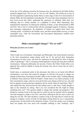 12
In the face of the suffering caused by the housing crisis, the statement by Mr Eddie Molloy
should be adapted from “Yes we can” to “Yes we will” (Molloy, 2011).With one in four of
the Irish population experiencing mental illness at some stage in their lives (Government of
Ireland, 2006), the Irish population (including the 15% non-Irish citizen population who live
here (www.cso.ie) like others, understand the experience of suffering, either their own
suffering, that of a family member, of a neighbour or friend. More importantly, they
understand the importance of reducing the suffering of others, as they demonstrated in 2008
and 2016. This is why it is believed that with the meaningful support of statutory, voluntary
and community organisations, the population of Ireland can support those faced with
“housing needs”, as defined in the broader sense, and their mental health recovery, in many
meaningful ways, while the Government and Government Departments establish more
permanent solutions.
Make a meaningful change? “Yes we will!”
What plan of action can we take?
Attitude:
Viktor Frankl was a Psychiatrist, Neurologist and Philosopher who found himself a prisoner
in the Nazi concentration camps during world war II. He survived these horrendous
circumstances for three years, and from his experiences he developed his form of therapy
called “Logotherapy”. This is a meaning centred approach to facing and rising above difficult
circumstances. Taking his philosophy into account, I believe that Viktor Frankl offers us an
approach that would be helpful in facing the housing crisis and its issues that are tied to
mental health.
Frankl states, as mentioned earlier in this document, that when we are faced with difficult
circumstances, even those that cannot be changed, we still have the power to change our
attitude towards those circumstances (Frankl, 2006). In the Youtube video, “Finding Meaning
in Difficult Times (Interview With Dr Frankl)”, Frankl refers to two fellow prisoners in the
Nazi concentration camps, where he survived for three years during world war two, who told
him on separate occasions that they intended to die by suicide. When he asked them “Why?”,
each replied that they believed that life had nothing more to offer them. Frankl thought to
reply to this statement by asking, “Have you ever considered that life might be asking
something from you?” This question helped to change their attitude and perspective. One
decided to continue living in the hope that he would one day be reunited with his daughter
who had managed to escape to the USA, and whose suffering he did not want to add to by
taking his own life. The other decided to continue living in the hope that he would one day
manage to complete a series of books he had begun writing before he was a concentration
camp prisoner, for the benefit of the education of others. To put this another way, by helping
those two people who were faced with incredible suffering to find “meaning”, and I
 