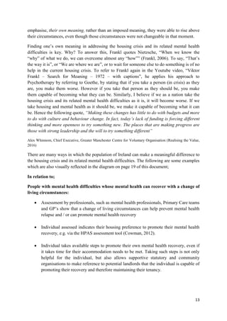 13
emphasise, their own meaning, rather than an imposed meaning, they were able to rise above
their circumstances, even though those circumstances were not changeable in that moment.
Finding one’s own meaning in addressing the housing crisis and its related mental health
difficulties is key. Why? To answer this, Frankl quotes Nietzsche, “When we know the
“why” of what we do, we can overcome almost any “how”” (Frankl, 2006). To say, “That’s
the way it is”, or “We are where we are”, or to wait for someone else to do something is of no
help in the current housing crisis. To refer to Frankl again in the Youtube video, “Viktor
Frankl – Search for Meaning – 1972 – with captions”, he applies his approach to
Psychotherapy by referring to Goethe, by stating that if you take a person (in crisis) as they
are, you make them worse. However if you take that person as they should be, you make
them capable of becoming what they can be. Similarly, I believe if we as a nation take the
housing crisis and its related mental health difficulties as it is, it will become worse. If we
take housing and mental health as it should be, we make it capable of becoming what it can
be. Hence the following quote, “Making these changes has little to do with budgets and more
to do with culture and behaviour change. In fact, today’s lack of funding is forcing different
thinking and more openness to try something new. The places that are making progress are
those with strong leadership and the will to try something different”
Alex Whinnom, Chief Executive, Greater Manchester Centre for Voluntary Organisation (Realising the Value,
2016)
There are many ways in which the population of Ireland can make a meaningful difference to
the housing crisis and its related mental health difficulties. The following are some examples
which are also visually reflected in the diagram on page 19 of this document;
In relation to;
People with mental health difficulties whose mental health can recover with a change of
living circumstances:
 Assessment by professionals, such as mental health professionals, Primary Care teams
and GP’s show that a change of living circumstances can help prevent mental health
relapse and / or can promote mental health recovery
 Individual assessed indicates their housing preference to promote their mental health
recovery, e.g. via the HPAS assessment tool (Cowman, 2012).
 Individual takes available steps to promote their own mental health recovery, even if
it takes time for their accommodation needs to be met. Taking such steps is not only
helpful for the individual, but also allows supportive statutory and community
organisations to make reference to potential landlords that the individual is capable of
promoting their recovery and therefore maintaining their tenancy.
 