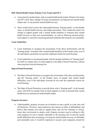 14
HSE Mental Health Teams, Primary Care Teams and GP’s:
 Assessment by professionals, such as mental health professionals, Primary Care teams
and GP’s show that a change of living circumstances can help prevent mental health
relapse and / or can promote mental health recovery
 These would need to assess the relationship between “housing needs”, in the broader
sense, to mental health recovery and relapse prevention. They would also need to be
willing to support people with a mental health disability to maintain their mental
health recovery in their new accommodation. As well as following national policy,
such support is crucial for reassuring potential landlords that tenancies are sustainable.
Local Authorities:
 Local Authorities to recognise the assessments of the above professionals, and the
“housing needs” of people with a mental health disability in the broader sense, even if
the individuals assessed do not meet the traditional criteria for social housing.
 Local Authorities to recommend people with the broader definition of “housing need”
for HAP (or another form of rental support) to the Dept of Social Protection, without
removing them from the housing lists.
Dept of Social Protection:
 The Dept of Social Protection to recognise the assessments of the above professionals,
and the “housing needs”, in the broader sense, of people with mental health
difficulties, even if the individuals assessed do not meet the traditional criteria for
social housing.
 The Dept of Social Protection to provide those with a “housing need”, in the broader
sense, with HAP (or another form of rental support), in order to promote their mental
health recovery and prevent mental health relapse.
Property Investors:
 Understandably, property investors are in business to earn a profit, as is the case with
all businesses. However, many businesses also pursue an ethos of philanthropy and
believe that business can work to support those who are less fortunate in society,
hence their involvement in charity work. Property investors may be willing to offer
some property for rent to people vulnerable to the housing crisis to prevent mental
health difficulties from increasing or to promote mental health recovery, at affordable
and sustainable costs. It would be important to reassure such companies around the
 