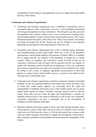 15
sustainability of such tenancies with appropriate services to support the mental health
recovery of the tenants.
Community and Voluntary Organisations:
 Community and Voluntary organisations have a foothold in communities, serve a
meaningful purpose within communities, and have a well established relationship
with the general population in these communities. This being the case, they can reach
the population who would be willing to rent a room in their homes to people with a
mental health disability in order to promote their mental health recovery. The Citizens
Information Board (November, 2016) refers to the “Rent a room scheme” and outlines
tax breaks for people who do this. People may also be willing to rent temporary
appropriate accommodation in their back gardens, if they have one.
 Community and voluntary organisations have a role in tackling stigma, stereotypes
and misunderstanding around mental health. With one in four of the population
experiencing a mental health disability (Government of Ireland, 2006), it is probably
fair to suggest that the vast majority of the population of Ireland have a family
member, relative or neighbour who experiences mental ill health (if they do not
experience it themselves), and will agree with the assertion that the vast majority of
people who experience mental ill health are not dangerous. In this way, community
and voluntary organisations can reach out to members of the community who would
be willing to rent a room, or temporary appropriate accommodation in their back
garden to a person whose mental health recovery is assessed to be linked to their
“housing need” in the broader sense.
 Community and voluntary organisations could host community meetings of potential
landlords. In this way, potential landlords could express their needs and define ways
in which they would require supports, e.g. knowledge about the rights and
responsibilities of landlords and tenants, how to find suitable tenants, how to ensure
mental health support for tenants. Similarly, meetings could be held for potential
tenants where they can learn about the rights and responsibilities as tenants and
landlords, become aware of the needs of landlords as well as their own. Ultimately,
community organisations can play a meaningful role in the development of
confidence for both landlords and tenants.
 Potential Landlords and tenants getting to know each other through meetings where
each could get a sense of each other and get an idea as to whether or not a tenancy
could work out. Following this, where it is felt by both parties that a tenancy could
work out, further meetings could follow to support the development of that tenancy.
This would give confidence to both landlord and tenant about the sustainability of the
tenancy.
 