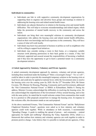 16
Individuals in communities:
 Individuals can link in with supportive community development organisations by
supporting them to organise and advertise focus groups and meetings in relation to
addressing the housing crisis and related mental health issues.
 Individuals can educate themselves in relation to the housing crisis and mental health
difficulties. This will help to overcome misunderstandings and related stigma, which
helps the promotion of mental health recovery in the community and across the
nation.
 Individuals can bring their own meaningful solutions to community development
organisations who address the housing crisis and related mental health difficulties,
based on their own knowledge and lived experience in the community. They will have
a sense of what will work locally.
 Individuals may know key personnel in business or politics as well as neighbours who
will be willing to support local initiatives.
 Individuals may consider renting a room in their home, or a temporary suitable
structure (with planning permission) in their back garden to a tenant, if they feel
informed, supported and assured around the responsibilities of becoming a landlord,
and if they have the opportunity to get to know a potential tenant via a community
development initiative.
A United Approach by Statutory, Voluntary and Private Agencies:
A united community development approach by statutory, voluntary and private agencies,
including those mentioned under the heading of “Make a meaningful change? “Yes we will!”,
could be taken in order to provide this meaningful temporary solution to the housing crisis at
local level, and could also be applied at national level, while the Government aims to resolve
the housing crisis over the coming years by 2020. On the 23rd
November 2016, Mr Simon
Coveney, TD, Minister for Housing, Planning, Community and Local Government, addressed
the “Our Communities National Forum” at IMMA in Kilmainham, Dublin 8. During his
address, Minister Coveney acknowledged the difficulties in resolving the housing crisis. He
also acknowledged the imperfection of the Government’s Policy around housing, and in line
with the same policy, he stated that he would welcome contact from communities that would
be in a position to offer proposals around how to manage the housing crisis. In response to
this welcome offer, this document stands as one such proposal.
At the above mentioned Forums, “Our Communities National Forum” and the “Ballyfermot
Chapleizod Homeless Forum”, questions were asked as to how statutory and voluntary
agencies could work together. While in attendance at both occasions, I recommended
“Spreading Change: A guide to enabling the spread of person – and community – centred
approaches for health and wellbeing” (Realising the Value, September 2016), which is a
framework that outlines how statutory and voluntary agencies can work together in order to
promote positive change. I also believe that it is possible to include private agencies, if they
 