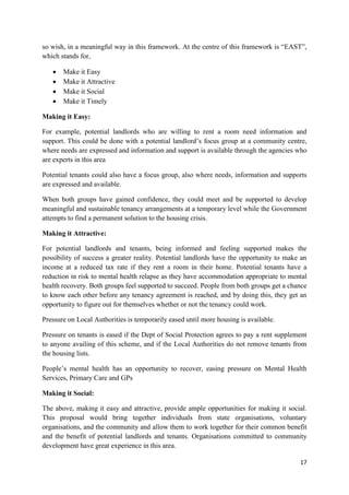17
so wish, in a meaningful way in this framework. At the centre of this framework is “EAST”,
which stands for,
 Make it Easy
 Make it Attractive
 Make it Social
 Make it Timely
Making it Easy:
For example, potential landlords who are willing to rent a room need information and
support. This could be done with a potential landlord’s focus group at a community centre,
where needs are expressed and information and support is available through the agencies who
are experts in this area
Potential tenants could also have a focus group, also where needs, information and supports
are expressed and available.
When both groups have gained confidence, they could meet and be supported to develop
meaningful and sustainable tenancy arrangements at a temporary level while the Government
attempts to find a permanent solution to the housing crisis.
Making it Attractive:
For potential landlords and tenants, being informed and feeling supported makes the
possibility of success a greater reality. Potential landlords have the opportunity to make an
income at a reduced tax rate if they rent a room in their home. Potential tenants have a
reduction in risk to mental health relapse as they have accommodation appropriate to mental
health recovery. Both groups feel supported to succeed. People from both groups get a chance
to know each other before any tenancy agreement is reached, and by doing this, they get an
opportunity to figure out for themselves whether or not the tenancy could work.
Pressure on Local Authorities is temporarily eased until more housing is available.
Pressure on tenants is eased if the Dept of Social Protection agrees to pay a rent supplement
to anyone availing of this scheme, and if the Local Authorities do not remove tenants from
the housing lists.
People’s mental health has an opportunity to recover, easing pressure on Mental Health
Services, Primary Care and GPs
Making it Social:
The above, making it easy and attractive, provide ample opportunities for making it social.
This proposal would bring together individuals from state organisations, voluntary
organisations, and the community and allow them to work together for their common benefit
and the benefit of potential landlords and tenants. Organisations committed to community
development have great experience in this area.
 