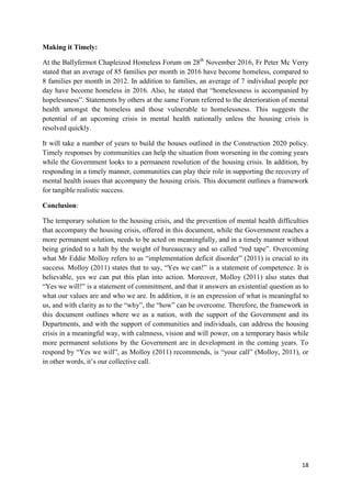 18
Making it Timely:
At the Ballyfermot Chapleizod Homeless Forum on 28th
November 2016, Fr Peter Mc Verry
stated that an average of 85 families per month in 2016 have become homeless, compared to
8 families per month in 2012. In addition to families, an average of 7 individual people per
day have become homeless in 2016. Also, he stated that “homelessness is accompanied by
hopelessness”. Statements by others at the same Forum referred to the deterioration of mental
health amongst the homeless and those vulnerable to homelessness. This suggests the
potential of an upcoming crisis in mental health nationally unless the housing crisis is
resolved quickly.
It will take a number of years to build the houses outlined in the Construction 2020 policy.
Timely responses by communities can help the situation from worsening in the coming years
while the Government looks to a permanent resolution of the housing crisis. In addition, by
responding in a timely manner, communities can play their role in supporting the recovery of
mental health issues that accompany the housing crisis. This document outlines a framework
for tangible realistic success.
Conclusion:
The temporary solution to the housing crisis, and the prevention of mental health difficulties
that accompany the housing crisis, offered in this document, while the Government reaches a
more permanent solution, needs to be acted on meaningfully, and in a timely manner without
being grinded to a halt by the weight of bureaucracy and so called “red tape”. Overcoming
what Mr Eddie Molloy refers to as “implementation deficit disorder” (2011) is crucial to its
success. Molloy (2011) states that to say, “Yes we can!” is a statement of competence. It is
believable, yes we can put this plan into action. Moreover, Molloy (2011) also states that
“Yes we will!” is a statement of commitment, and that it answers an existential question as to
what our values are and who we are. In addition, it is an expression of what is meaningful to
us, and with clarity as to the “why”, the “how” can be overcome. Therefore, the framework in
this document outlines where we as a nation, with the support of the Government and its
Departments, and with the support of communities and individuals, can address the housing
crisis in a meaningful way, with calmness, vision and will power, on a temporary basis while
more permanent solutions by the Government are in development in the coming years. To
respond by “Yes we will”, as Molloy (2011) recommends, is “your call” (Molloy, 2011), or
in other words, it’s our collective call.
 