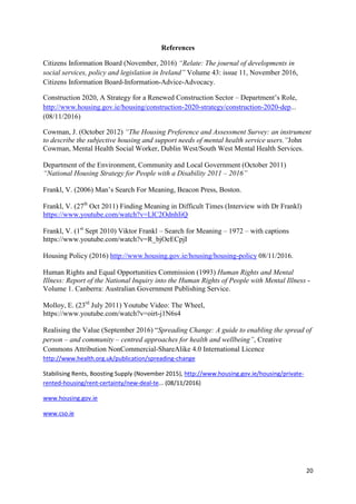20
References
Citizens Information Board (November, 2016) “Relate: The journal of developments in
social services, policy and legislation in Ireland” Volume 43: issue 11, November 2016,
Citizens Information Board-Information-Advice-Advocacy.
Construction 2020, A Strategy for a Renewed Construction Sector – Department’s Role,
http://www.housing.gov.ie/housing/construction-2020-strategy/construction-2020-dep...
(08/11/2016)
Cowman, J. (October 2012) “The Housing Preference and Assessment Survey: an instrument
to describe the subjective housing and support needs of mental health service users.”John
Cowman, Mental Health Social Worker, Dublin West/South West Mental Health Services.
Department of the Environment, Community and Local Government (October 2011)
“National Housing Strategy for People with a Disability 2011 – 2016”
Frankl, V. (2006) Man’s Search For Meaning, Beacon Press, Boston.
Frankl, V. (27th
Oct 2011) Finding Meaning in Difficult Times (Interview with Dr Frankl)
https://www.youtube.com/watch?v=LlC2OdnhIiQ
Frankl, V. (1st
Sept 2010) Viktor Frankl – Search for Meaning – 1972 – with captions
https://www.youtube.com/watch?v=R_bjOeECpjI
Housing Policy (2016) http://www.housing.gov.ie/housing/housing-policy 08/11/2016.
Human Rights and Equal Opportunities Commission (1993) Human Rights and Mental
Illness: Report of the National Inquiry into the Human Rights of People with Mental Illness -
Volume 1. Canberra: Australian Government Publishing Service.
Molloy, E. (23rd
July 2011) Youtube Video: The Wheel,
https://www.youtube.com/watch?v=oirt-j1N6s4
Realising the Value (September 2016) “Spreading Change: A guide to enabling the spread of
person – and community – centred approaches for health and wellbeing”, Creative
Commons Attribution NonCommercial-ShareAlike 4.0 International Licence
http://www.health.org.uk/publication/spreading-change
Stabilising Rents, Boosting Supply (November 2015), http://www.housing.gov.ie/housing/private-
rented-housing/rent-certainty/new-deal-te... (08/11/2016)
www.housing.gov.ie
www.cso.ie
 